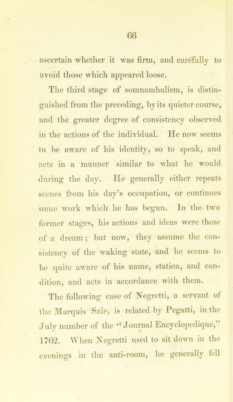 ascertain whether it was firm, and carefully to avoid those which appeared loose. The third stage of somnambulism, is distin- guished from the preceding, by its quieter course, and the greater degree of consistency observed in the actions of the individual. He now seems to be aware of his identity, so to speak, and acts in a manner similar to what he would during the day. He generally either repeats scenes from his day’s occupation, or continues some work which he has begun. In the- two former stages, his actions and ideas were those of a dream; but now, they assume the con- sistency of the waking state, and he seems to be quite aware of his name, station, and con- dition, and acts in accordance with them. The following case of Negretti, a servant of the Marquis Sale, is related by Pegatti, in the July number of the “Journal Encyclopedique,” 1762. When Negretti used to sit down in the evenings in the anti-room, he generally fell