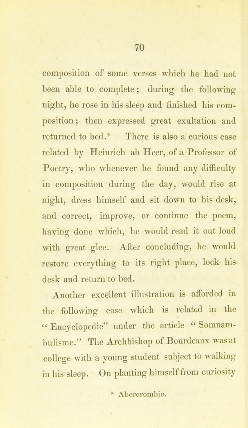 composition of some verses which he had not been able to complete; during the following night, he rose in his sleep and finished his com- position; then expressed great exultation and returned to bed.* There is also a curious case related by Heinrich ab Heer, of a Professor of Poetiy, who whenever he found any difficulty in composition during the day, would rise at night, dress himself and sit down to his desk, and correct, improve, or continue the poem, having done which, he would read it out loud with great glee. After concluding, he would restore everything to its right place, lock his desk and return to bed. Another excellent illustration is afforded in the following case which is related in the “ Encyclopedic” under the article “ Somnam- bulisme.” The Archbishop of Bourdeaux was at college with a young student subject to walking in his sleep. On planting himself from curiosity * Abercrombie.