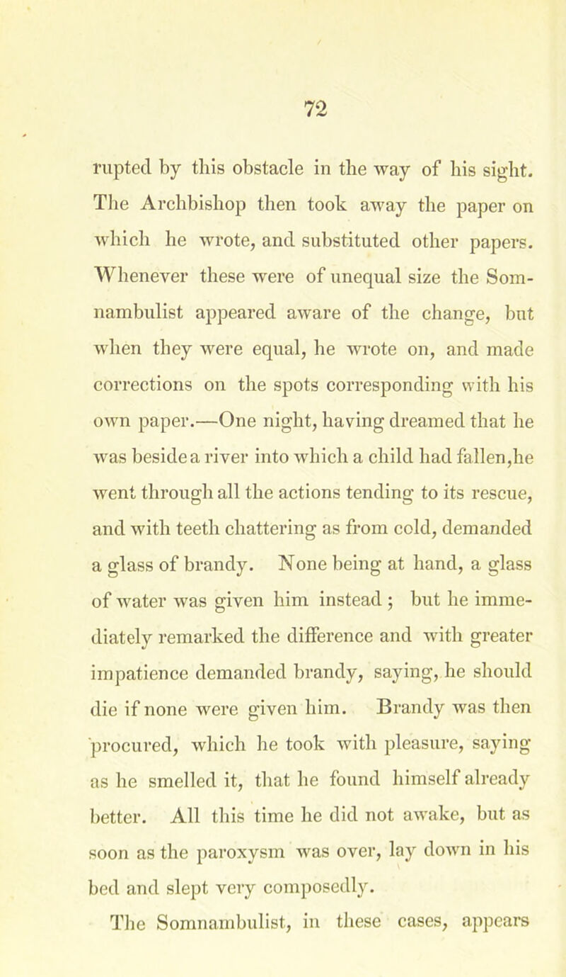 ruptecl by this obstacle in the way of bis sight. The Archbishop then took away the paper on which he wrote, and substituted other papers. Whenever these were of unequal size the Som- nambulist appeared aware of the change, but when they were equal, he wrote on, and made corrections on the spots corresponding with his own paper.—One night, having dreamed that he was beside a river into which a child had fallen,he went through all the actions tending to its rescue, and with teeth chattering as from cold, demanded a glass of brandy. None being at hand, a glass of water was given him instead ; but he imme- diately remarked the difference and with greater impatience demanded brandy, saying, he should die if none were given him. Brandy was then procured, which he took with pleasure, saying as he smelled it, that he found himself already better. All this time he did not awake, but as soon as the paroxysm was over, lay down in his bed and slept very composedly. The Somnambulist, in these cases, appears