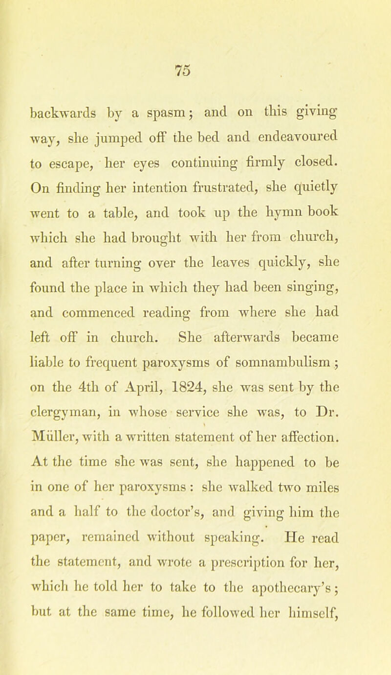 backwards by a spasm; and on this giving way, she jumped off the bed and endeavoured to escape, her eyes continuing firmly closed. On finding her intention frustrated, she quietly went to a table, and took up the hymn book which she had brought with her from church, and after turning over the leaves quickly, she found the place in which they had been singing, and commenced reading from where she had left off in church. She afterwards became liable to frequent paroxysms of somnambulism ; on the 4th of April, 1824, she was sent by the clergyman, in whose service she was, to Dr. Muller, with a written statement of her affection. At the time she was sent, she happened to be in one of her paroxysms: she walked two miles and a half to the doctor’s, and giving him the paper, remained without speaking. He read the statement, and wrote a prescription for her, which he told her to take to the apothecary’s; but at the same time, he followed her himself,