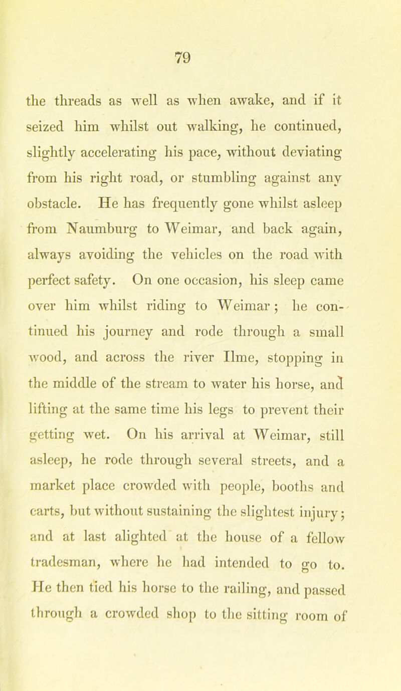 the threads as well as when awake, and if it seized him whilst out walking, he continued, slightly accelerating his pace, without deviating from his right road, or stumbling against any obstacle. He has frequently gone whilst asleep from Naumburg to Weimar, and back again, always avoiding the vehicles on the road with perfect safety. On one occasion, his sleep came over him whilst riding to Weimar; he con- tinued his journey and rode through a small wood, and across the river lime, stopping in the middle of the stream to water his horse, and lifting at the same time his legs to prevent their getting wet. On his arrival at Weimar, still asleep, he rode through several streets, and a market place crowded with people, booths and carts, but without sustaining the slightest injury; and at last alighted at the house of a fellow tradesman, where he had intended to go to. He then tied his horse to the railing, and passed through a crowded shop to the sitting room of