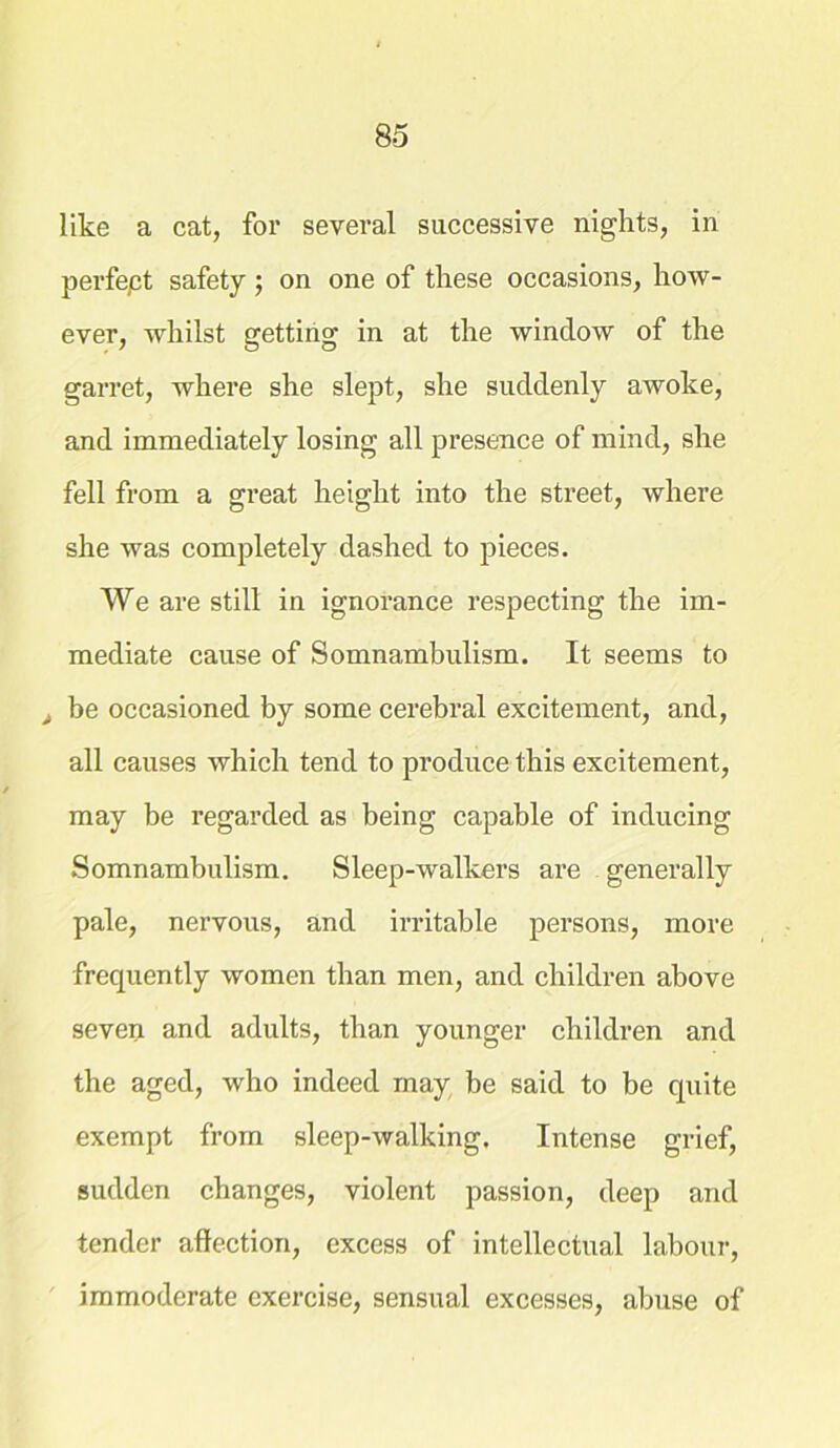 like a cat, for several successive nights, in perfept safety; on one of these occasions, how- ever, whilst getting in at the window of the garret, where she slept, she suddenly awoke, and immediately losing all presence of mind, she fell from a great height into the street, where she was completely dashed to pieces. We are still in ignorance respecting the im- mediate cause of Somnambulism. It seems to > be occasioned by some cerebral excitement, and, all causes which tend to produce this excitement, may be regarded as being capable of inducing Somnambulism. Sleep-walkers are generally pale, nervous, and irritable persons, more frequently women than men, and children above seven and adults, than younger children and the aged, who indeed may be said to be quite exempt from sleep-walking. Intense grief, sudden changes, violent passion, deep and tender affection, excess of intellectual labour, immoderate exercise, sensual excesses, abuse of