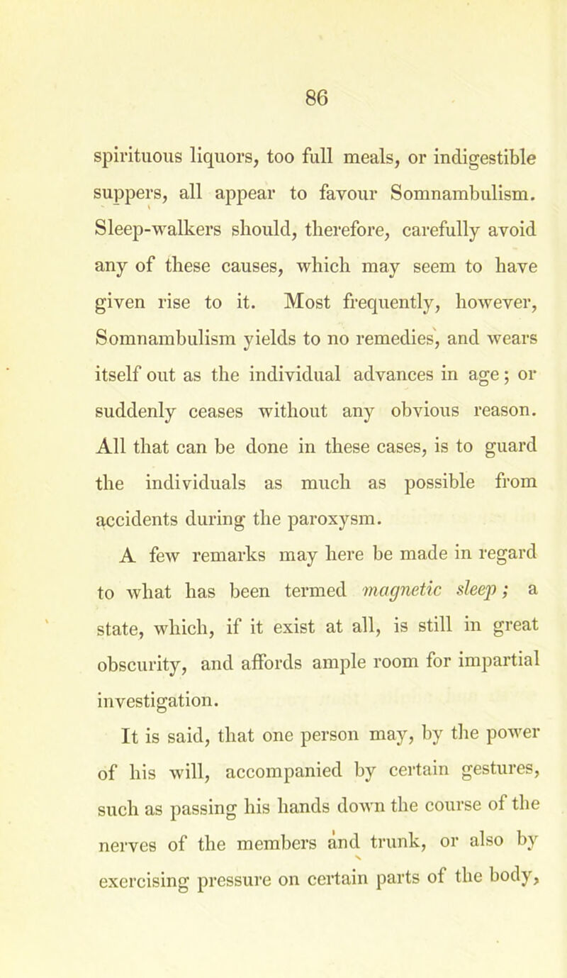 spirituous liquors, too full meals, or indigestible suppers, all appear to favour Somnambulism. Sleep-walkers should, therefore, carefully avoid any of these causes, which may seem to have given rise to it. Most frequently, however, Somnambulism yields to no remedies, and wears itself out as the individual advances in age; or suddenly ceases without any obvious reason. All that can be done in these cases, is to guard the individuals as much as possible from accidents during the paroxysm. A few remarks may here be made in regard to what has been termed magnetic sleep; a state, which, if it exist at all, is still in great obscurity, and affords ample room for impartial investigation. It is said, that one person may, by the power of his will, accompanied by certain gestures, such as passing his hands down the course of the nerves of the members and trunk, or also by exercising pressure on certain parts of the body,