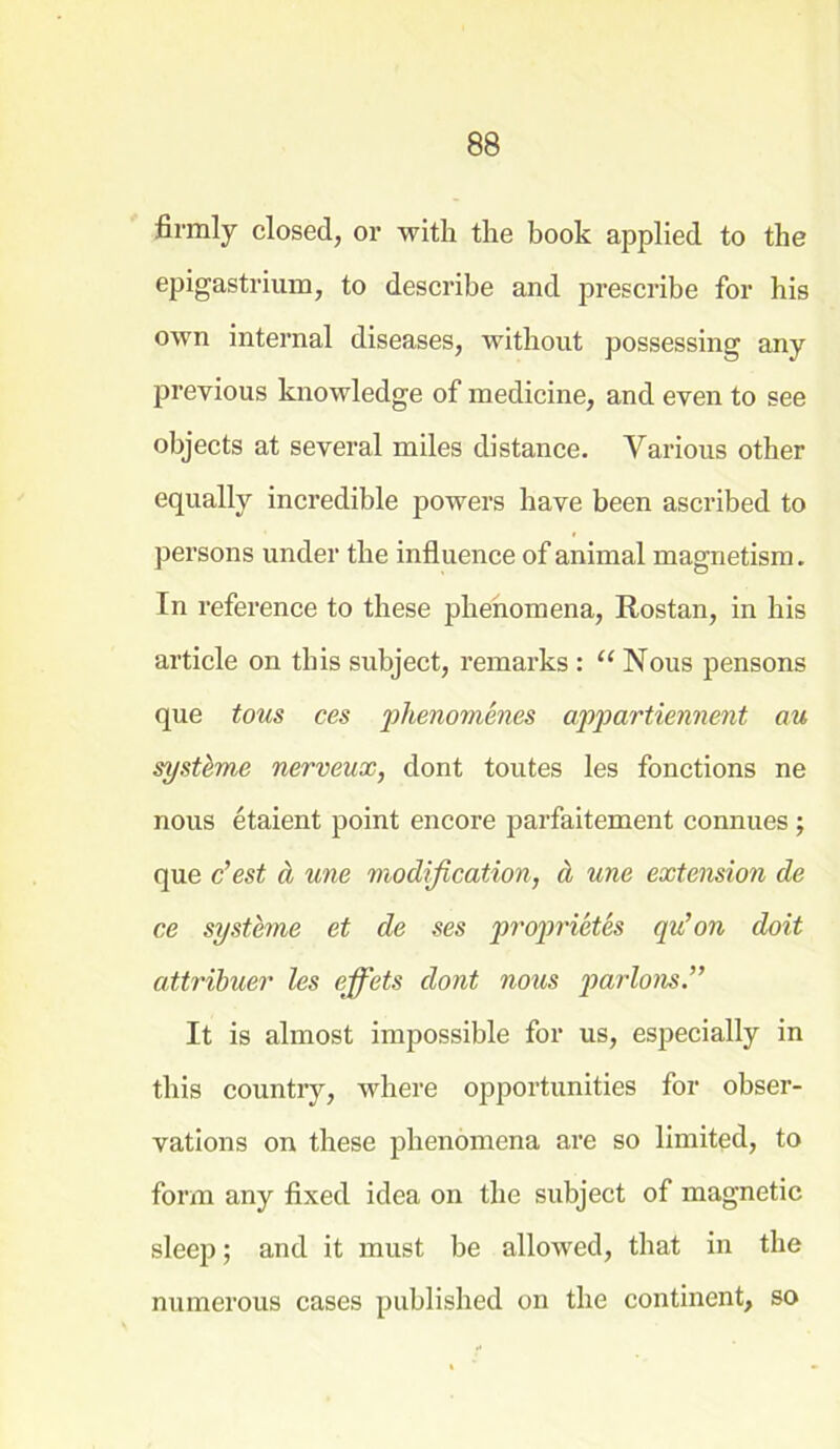 firmly closed, or with the book applied to the epigastrium, to describe and prescribe for his own internal diseases, without possessing any previous knowledge of medicine, and even to see objects at several miles distance. Various other equally incredible powers have been ascribed to persons under the influence of animal magnetism. In reference to these phenomena, Rostan, in his article on this subject, remarks : “ Nous pensons que tous ces phenomenes appartiennent au systbme nerveux, dont toutes les fonctions ne nous etaient point encore parfaitement connues ; que c’est & une modification, d une extension de ce systbne et de ses proprietes qu’on doit attribuer les effets dont nous parlous It is almost impossible for us, especially in this country, where opportunities for obser- vations on these phenomena are so limited, to form any fixed idea on the subject of magnetic sleep; and it must be allowed, that in the numerous cases published on the continent, so