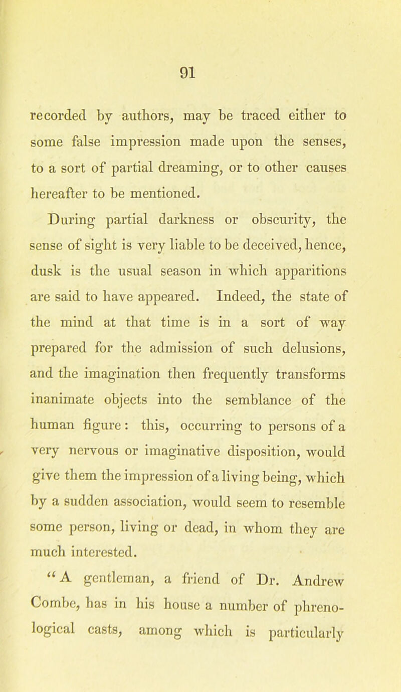 recorded by authors, may be traced either to some false impression made upon the senses, to a sort of partial dreaming, or to other causes hereafter to be mentioned. During partial darkness or obscurity, the sense of sight is very liable to be deceived, hence, dusk is the usual season in which apparitions are said to have appeared. Indeed, the state of the mind at that time is in a sort of way prepared for the admission of such delusions, and the imagination then frequently transforms inanimate objects into the semblance of the human figure : this, occurring to persons of a very nervous or imaginative disposition, would give them the impression of a living being, which by a sudden association, would seem to resemble some person, living or dead, in whom they are much interested. “A gentleman, a friend of Dr. Andrew Combe, has in his house a number of phreno- logical casts, among which is particularly