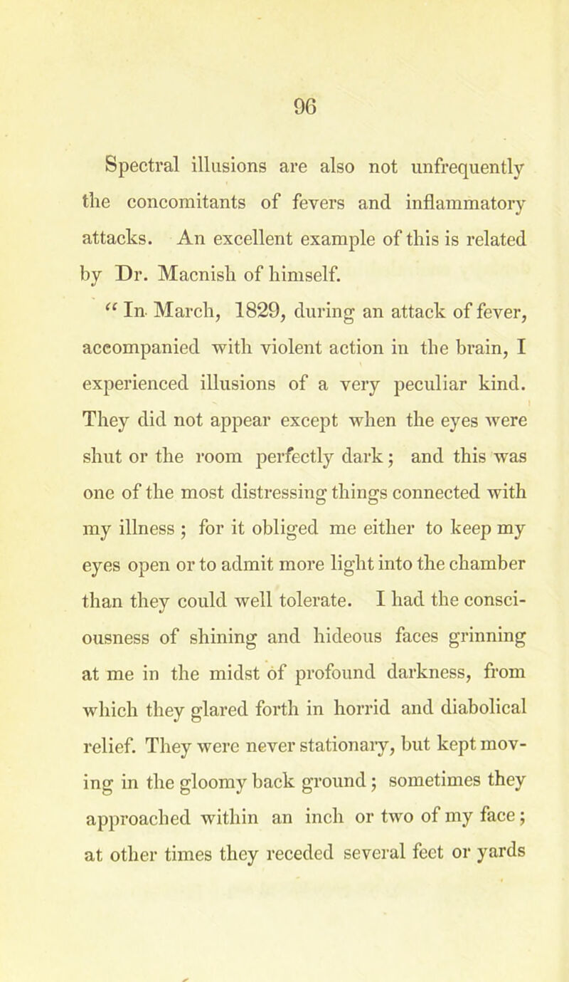 Spectral illusions are also not unfrequently the concomitants of fevers and inflammatory attacks. An excellent example of this is related by Dr. Macnish of himself. “ In- March, 1829, during an attack of fever, accompanied with violent action in the brain, I experienced illusions of a very peculiar kind. They did not appear except when the eyes were shut or the room perfectly dark; and this was one of the most distressing things connected with my illness ; for it obliged me either to keep my eyes open or to admit more light into the chamber than they could well tolerate. I had the consci- ousness of shining and hideous faces grinning at me in the midst of profound darkness, from which they glared forth in horrid and diabolical relief. They were never stationaiy, but kept mov- ing in the gloomy back ground; sometimes they approached within an inch or two of my face; at other times they receded several feet or yards