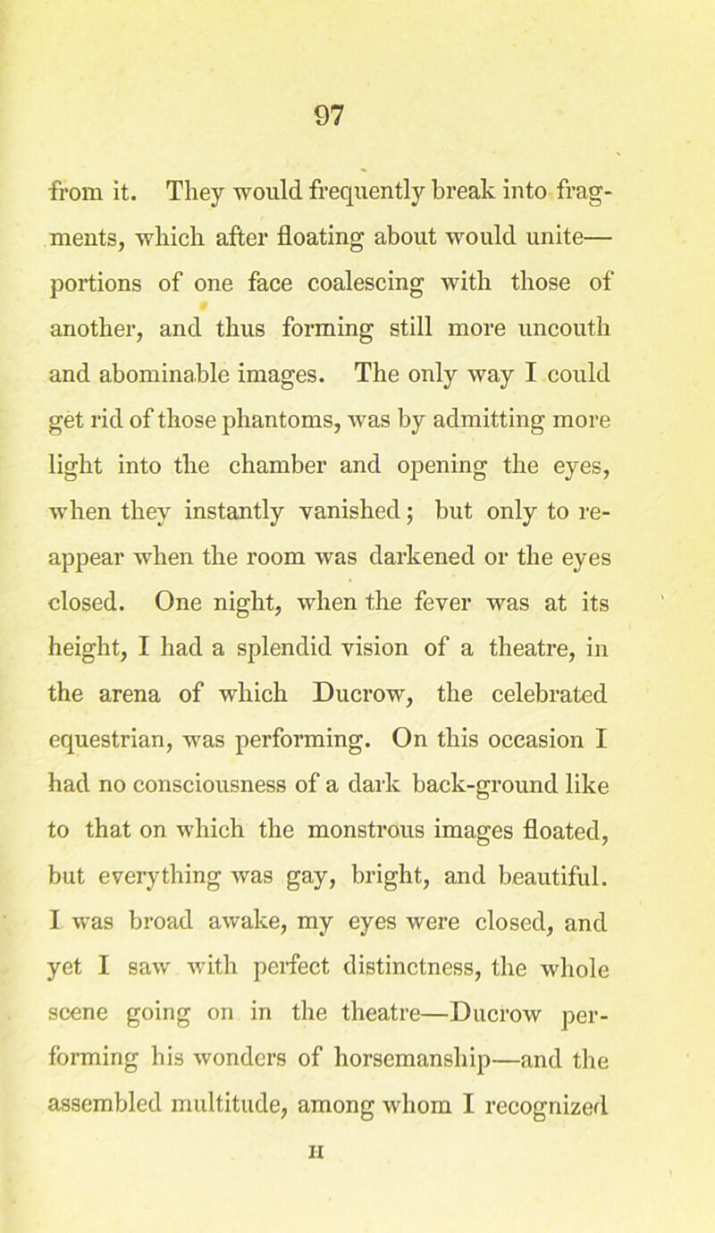 from it. They would, frequently break into frag- ments, which after floating about would unite— portions of one face coalescing with those of another, and thus forming still more uncouth and abominable images. The only way I could get rid of those phantoms, was by admitting more light into the chamber and opening the eyes, when they instantly vanished; but only to re- appear when the room was darkened or the eyes closed. One night, when the fever was at its height, I had a splendid vision of a theatre, in the arena of which Ducrow, the celebrated equestrian, was performing. On this occasion I had no consciousness of a dark back-ground like to that on which the monstrous images floated, but everything was gay, bright, and beautiful. I was broad awake, my eyes were closed, and yet I saw with perfect distinctness, the whole scene going on in the theatre—Ducrow per- forming his wonders of horsemanship—and the assembled multitude, among whom I recognized H