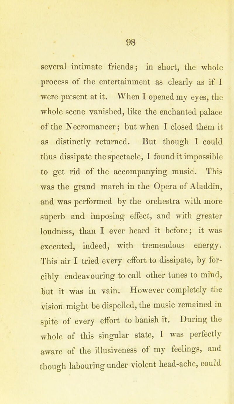 several intimate friends; in short, the whole process of the entertainment as clearly as if I were present at it. When I opened my eyes, the whole scene vanished, like the enchanted palace of the Necromancer; but when I closed them it as distinctly returned. But though I could thus dissipate the spectacle, I found it impossible to get rid of the accompanying music. This was the grand march in the Opera of Aladdin, and was performed by the orchestra with more superb and imposing effect, and with greater loudness, than I ever heard it before; it was executed, indeed, with tremendous energy. This air I tried every effort to dissipate, by for- cibly endeavouring to call other tunes to mind, but it was in vain. However completely the vision might be dispelled, the music remained in spite of every effort to banish it. During the whole of this singular state, I was perfectly aware of the illusiveness of my feelings, and though labouring under violent head-ache, could