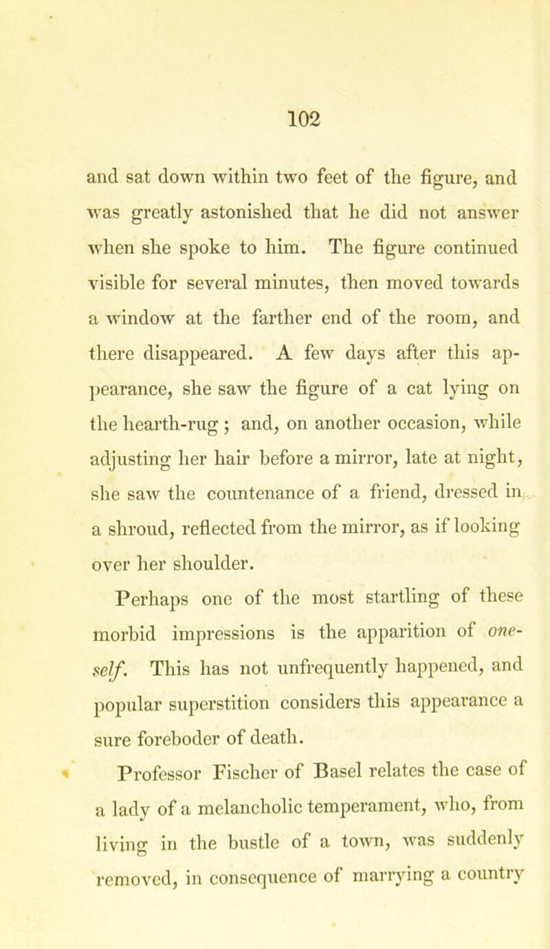 and sat down within two feet of the figure, and was greatly astonished that he did not answer when she spoke to him. The figure continued visible for several minutes, then moved towards a window at the farther end of the room, and there disappeared. A few days after this ap- pearance, she saw the figure of a cat lying on the hearth-rug ; and, on another occasion, while adjusting her hair before a mirror, late at night, she saw the countenance of a friend, dressed in a shroud, reflected from the mirror, as if looking over her shoulder. Perhaps one of the most startling of these morbid impressions is the apparition of one- self. This has not unfrequently happened, and popular superstition considers this appearance a sure foreboder of death. Professor Fischer of Basel relates the case of a lady of a melancholic temperament, who, from living in the bustle of a town, was suddenly removed, in consequence of marrying a country