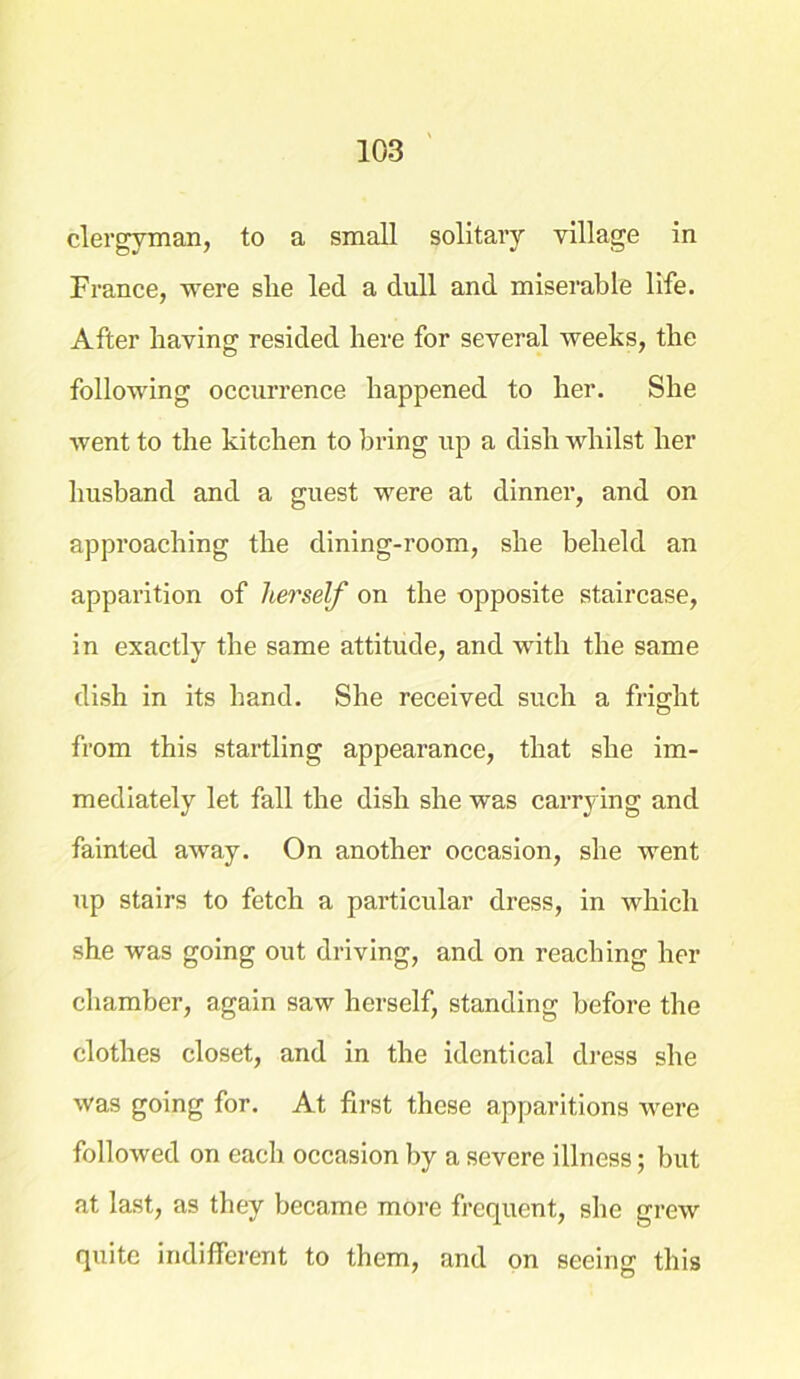 clergyman, to a small solitary village in France, were she led a dull and miserable life. After having resided here for several weeks, the following occurrence happened to her. She went to the kitchen to bring up a dish whilst her husband and a guest were at dinner, and on approaching the dining-room, she beheld an apparition of herself on the opposite staircase, in exactly the same attitude, and with the same dish in its hand. She received such a fright from this startling appearance, that she im- mediately let fall the dish she was carrying and fainted away. On another occasion, she went up stairs to fetch a particular dress, in which she was going out driving, and on reaching her chamber, again saw herself, standing before the clothes closet, and in the identical dress she was going for. At first these apparitions were followed on each occasion by a severe illness; but at last, as they became more frequent, she grew quite indifferent to them, and on seeing this