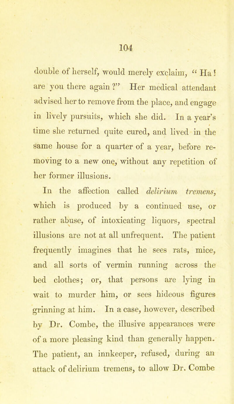 double of herself, would merely exclaim, “ Ha! are you there again ?” Her medical attendant advised her to remove from the place, and engage in lively pursuits, which she did. In a year’s time she returned quite cured, and lived in the Same house for a quarter of a year, before re- moving to a new one, without any repetition of her former illusions. In the affection called delirium tremens, which is produced by a continued use, or rather abuse, of intoxicating liquors, spectral illusions are not at all unfrequent. The patient frequently imagines that he sees rats, mice, and all sorts of vermin running across the bed clothes; or, that persons are lying in wait to murder him, or sees hideous figures grinning at him. In a case, however, described by Dr. Combe, the illusive appearances were of a more pleasing kind than generally happen. The patient, an innkeeper, refused, during an attack of delirium tremens, to allow Dr. Combe