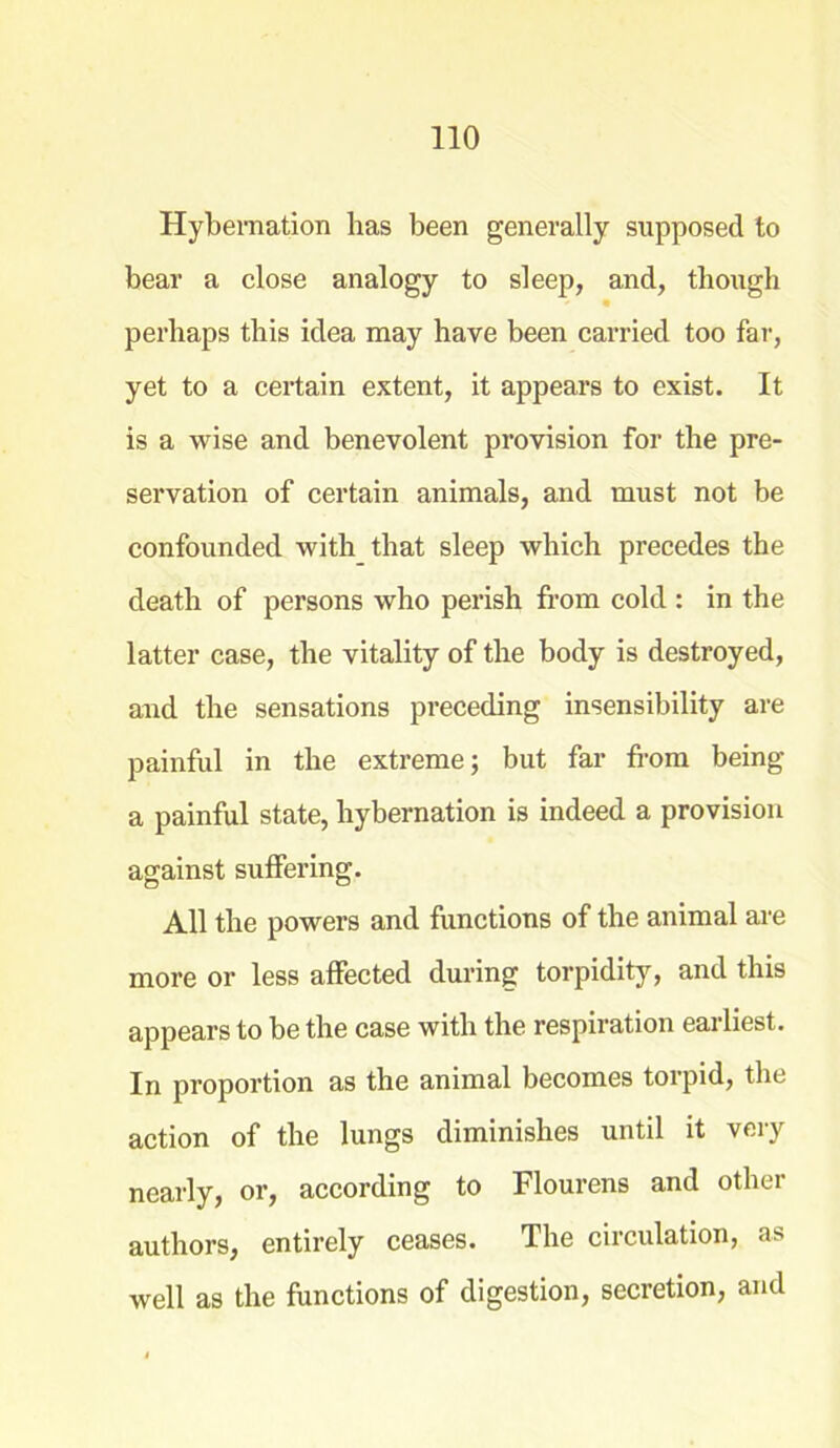Hybernation has been generally supposed to bear a close analogy to sleep, and, though perhaps this idea may have been carried too far, yet to a certain extent, it appears to exist. It is a wise and benevolent provision for the pre- servation of certain animals, and must not be confounded with that sleep which precedes the death of persons who perish from cold : in the latter case, the vitality of the body is destroyed, and the sensations preceding insensibility are painful in the extreme; but far from being a painful state, hybernation is indeed a provision against suffering. All the powers and functions of the animal are more or less affected during torpidity, and this appears to be the case with the respiration earliest. In proportion as the animal becomes torpid, the action of the lungs diminishes until it very nearly, or, according to Flourens and other authors, entirely ceases. The circulation, as well as the functions of digestion, secretion, and
