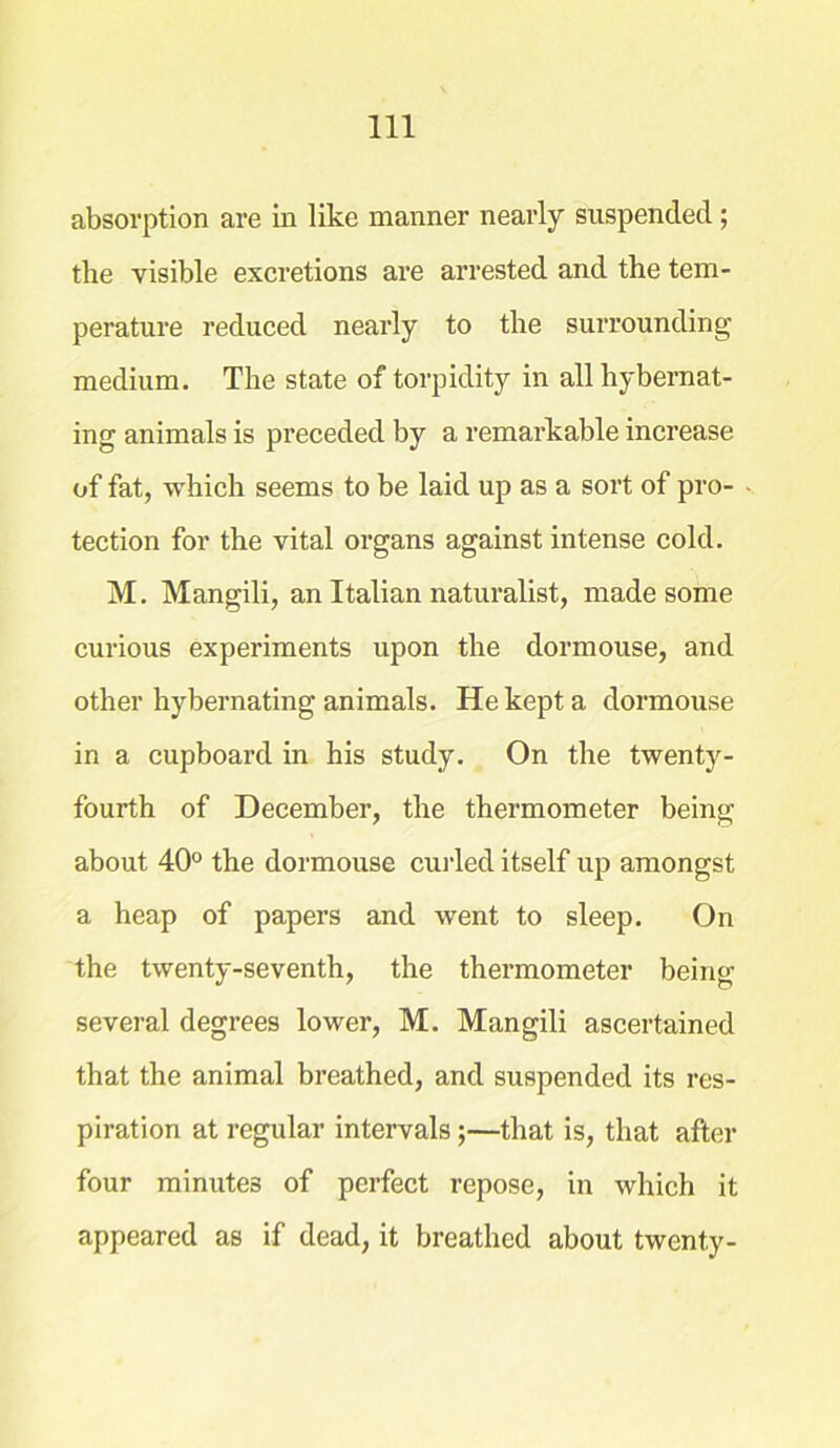 absorption are in like manner nearly suspended ; the visible excretions are arrested and the tem- perature reduced nearly to the surrounding medium. The state of torpidity in all hybernat- ing animals is preceded by a remarkable increase of fat, which seems to be laid up as a sort of pro- tection for the vital organs against intense cold. M. Mangili, an Italian naturalist, made some curious experiments upon the dormouse, and other hybernating animals. He kept a dormouse in a cupboard in his study. On the twenty- fourth of December, the thermometer being about 40° the dormouse curled itself up amongst a heap of papers and went to sleep. On the twenty-seventh, the thermometer being several degrees lower, M. Mangili ascertained that the animal breathed, and suspended its res- piration at regular intervals ;—that is, that after four minutes of perfect repose, in which it appeared as if dead, it breathed about twenty-