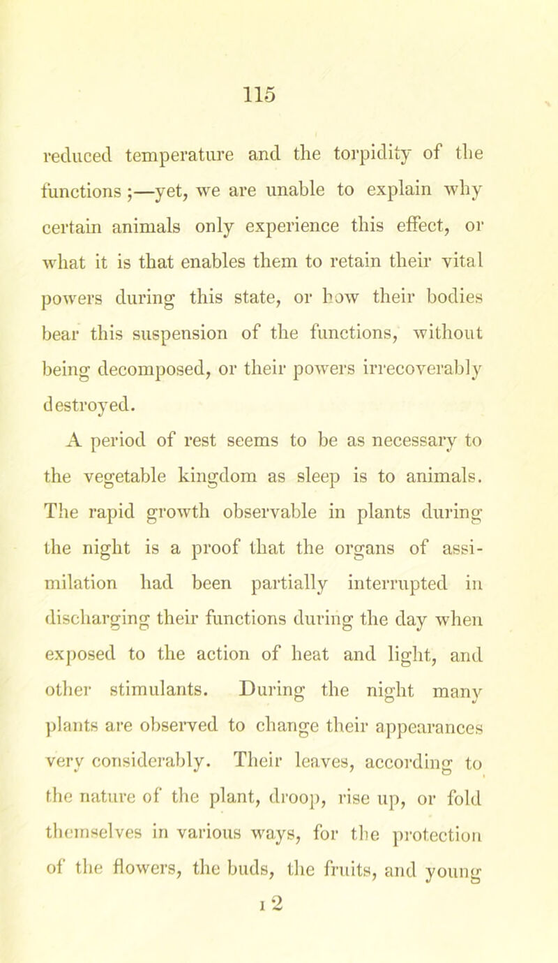 reduced temperature and the torpidity of the functions ;—yet, we are unable to explain why certain animals only experience this effect, or what it is that enables them to retain their vital powers during this state, or how their bodies bear this suspension of the functions, without being decomposed, or their powers irrecoverably destroyed. A period of rest seems to be as necessary to the vegetable kingdom as sleep is to animals. The rapid growth observable in plants during the night is a proof that the organs of assi- milation had been partially interrupted in discharging their functions during the day when exposed to the action of heat and light, and other stimulants. During the night many plants are observed to change their appearances very considerably. Their leaves, according to the nature of the plant, droop, rise up, or fold themselves in various ways, for the protection of the flowers, the buds, the fruits, and young 2