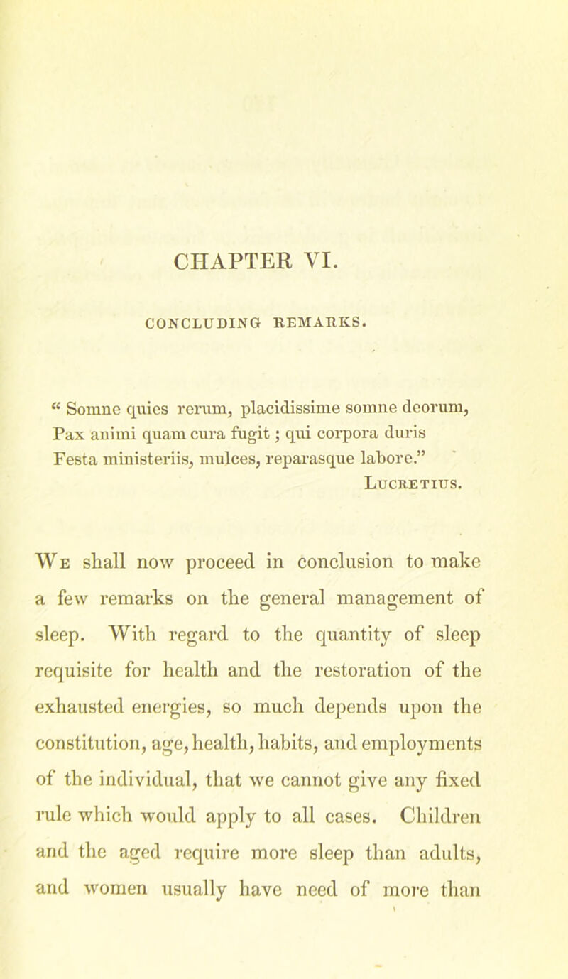 CONCLUDING REMARKS. “ Somne quies rerum, placidissime somne deorum, Pax animi quam cura fugit; qui corpora duris Festa ministeriis, mulces, reparasque labore.” Lucretius. We shall now proceed in conclusion to make a few remarks on the general management of sleep. With regard to the quantity of sleep requisite for health and the restoration of the exhausted energies, so much depends upon the constitution, age,health, habits, and employments of the individual, that we cannot give any lixed rule which would apply to all cases. Children and the aged require more sleep than adults, and women usually have need of more than