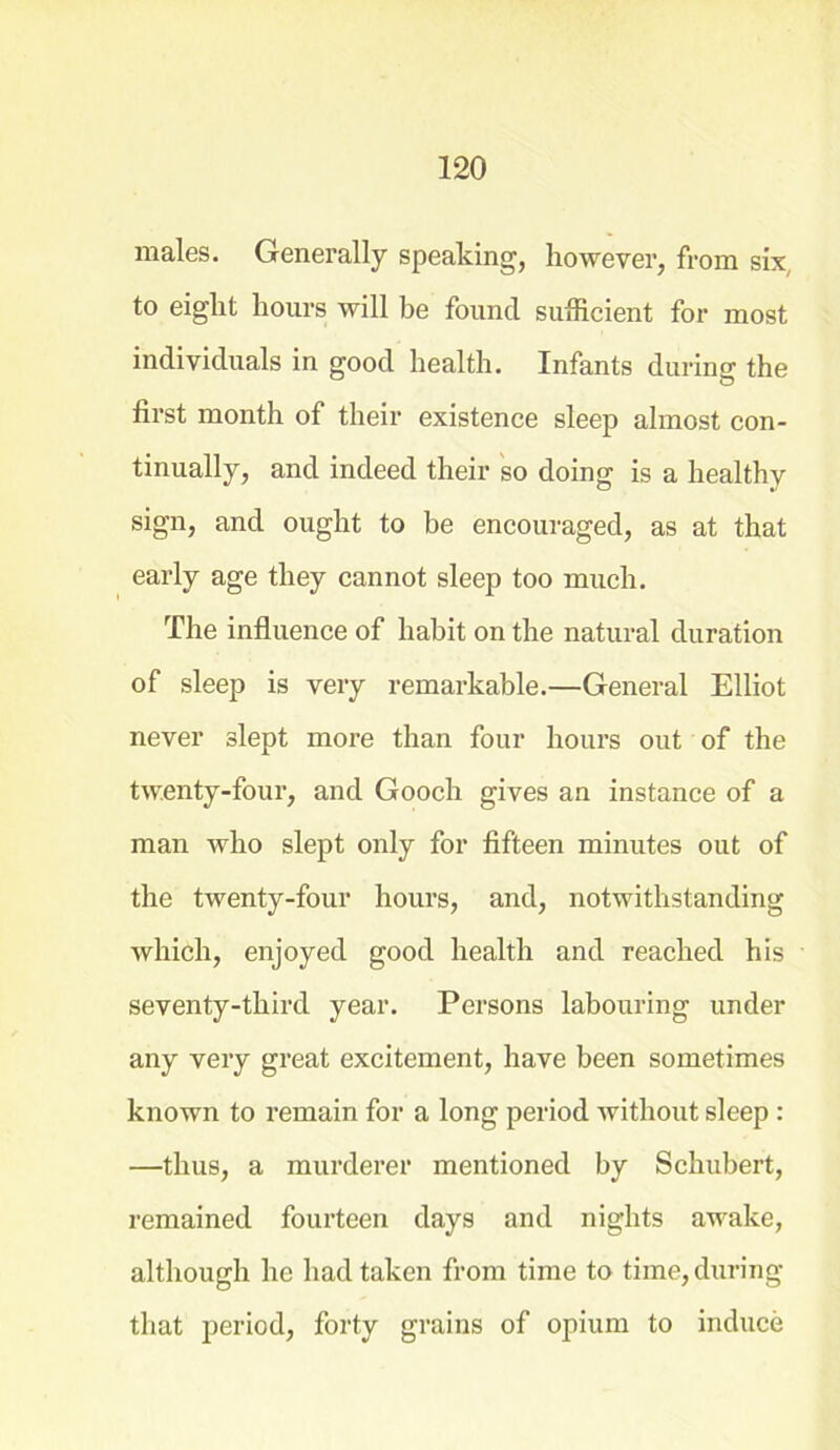 males. Generally speaking, however, from six, to eight hours will be found sufficient for most individuals in good health. Infants during the first month of their existence sleep almost con- tinually, and indeed their so doing is a healthy sign, and ought to be encouraged, as at that early age they cannot sleep too much. The influence of habit on the natural duration of sleep is very remarkable.—General Elliot never slept more than four hours out of the twenty-four, and Gooch gives an instance of a man who slept only for fifteen minutes out of the twenty-four hours, and, notwithstanding which, enjoyed good health and reached his seventy-third year. Persons labouring under any very great excitement, have been sometimes known to remain for a long period without sleep : —thus, a murderer mentioned by Schubert, remained fourteen days and nights awake, although he had taken from time to time, during that period, forty grains of opium to induce