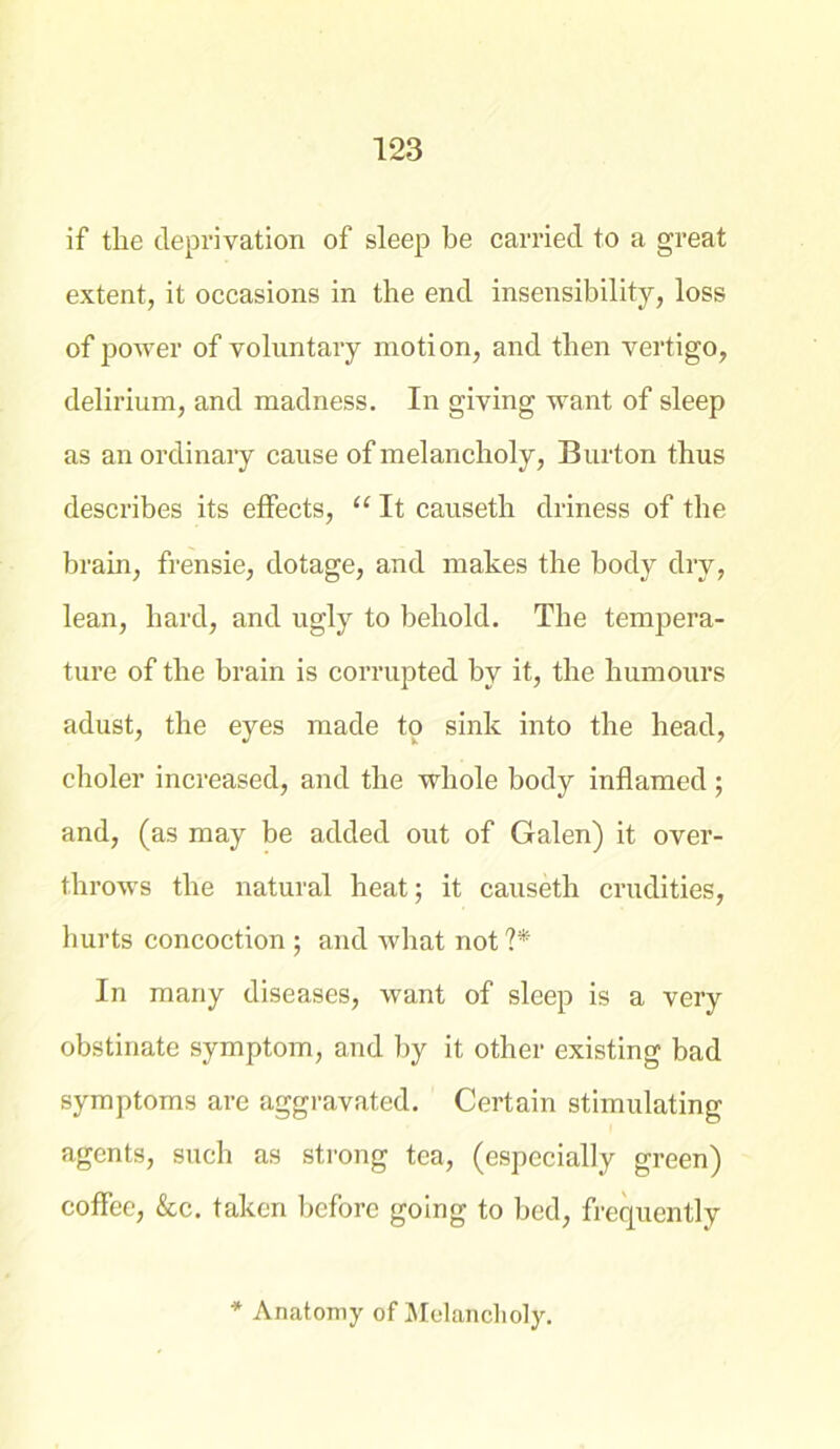 if tlie deprivation of sleep be carried to a great extent, it occasions in the end insensibility, loss of power of voluntary motion, and then vertigo, delirium, and madness. In giving want of sleep as an ordinary cause of melancholy, Burton thus describes its effects, “ It causeth driness of the brain, frensie, dotage, and makes the body dry, lean, hard, and ugly to behold. The tempera- ture of the brain is corrupted by it, the humours adust, the eyes made to sink into the head, choler increased, and the whole body inflamed ; and, (as may be added out of Galen) it over- throws the natural heat; it causeth crudities, hurts concoction ; and what not ?* In many diseases, want of sleep is a very obstinate symptom, and by it other existing bad symptoms are aggravated. Certain stimulating agents, such as strong tea, (especially green) coffee, &c. taken before going to bed, frequently * Anatomy of Melancholy.