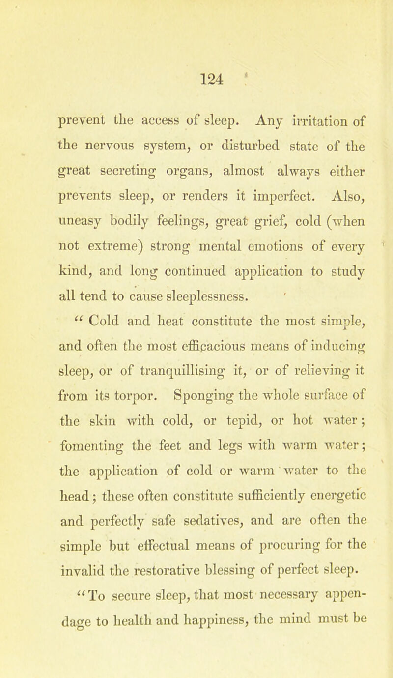 prevent the access of sleep. Any irritation of the nervous system, or disturbed state of the great secreting organs, almost always either prevents sleep, or renders it imperfect. Also, uneasy bodily feelings, great grief, cold (when not extreme) strong mental emotions of every kind, and long continued application to study all tend to cause sleeplessness. “ Cold and heat constitute the most simple, and often the most efficacious means of inducing sleep, or of tranquillising it, or of relieving it from its torpor. Sponging the wdiole surface of the skin with cold, or tepid, or hot water; fomenting the feet and legs with warm water; the application of cold or warm water to the head ; these often constitute sufficiently energetic and perfectly safe sedatives, and are often the simple but effectual means of procuring for the invalid the restorative blessing of perfect sleep. “To secure sleep, that most necessary appen- dage to health and happiness, the mind must be