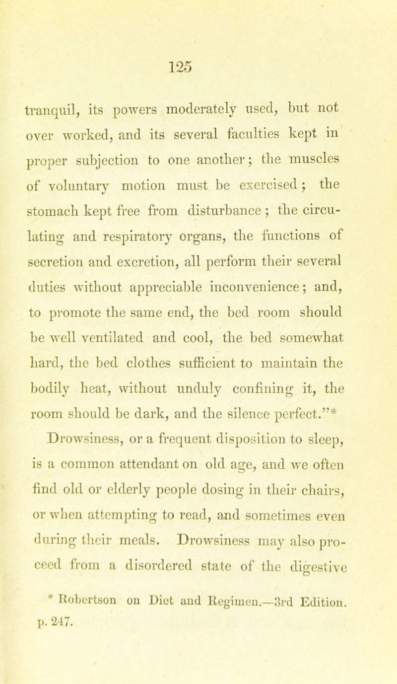 tranquil, its powers moderately used, but not over worked, and its several faculties kept in proper subjection to one another; the muscles of voluntary motion must be exercised; the stomach kept free from disturbance ; the circu- lating and respiratory organs, the functions of secretion and excretion, all perform their several duties without appreciable inconvenience; and, to promote the same end, the bed room should be well ventilated and cool, the bed somewhat hard, the bed clothes sufficient to maintain the bodily heat, without unduly confining it, the room should be dark, and the silence perfect.”* D rowsiness, or a frequent disposition to sleep, is a common attendant on old age, and we often find old or elderly people dosing in their chairs, or when attempting to read, and sometimes even during their meals. Drowsiness may also pro- ceed from a disordered state of the digestive * Robertson on Diet and Regimen—3rd Edition, p. 247.