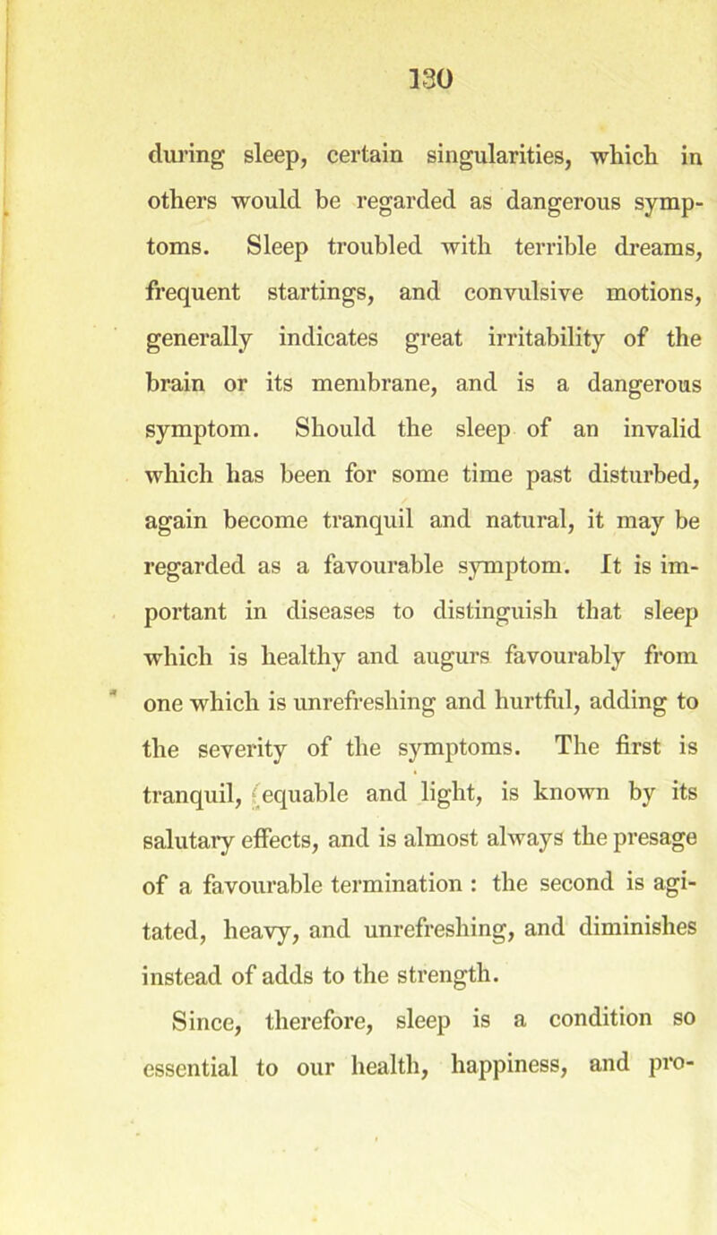 during sleep, certain singularities, which in others would be regarded as dangerous symp- toms. Sleep troubled with terrible dreams, frequent startings, and convulsive motions, generally indicates great irritability of the brain or its membrane, and is a dangerous symptom. Should the sleep of an invalid which has been for some time past disturbed, again become tranquil and natural, it may be regarded as a favourable symptom. It is im- portant in diseases to distinguish that sleep which is healthy and augurs favourably from one which is unrefreshing and hurtful, adding to the severity of the symptoms. The first is tranquil, (equable and light, is known by its salutary effects, and is almost always the presage of a favourable termination : the second is agi- tated, heavy, and unrefreshing, and diminishes instead of adds to the strength. Since, therefore, sleep is a condition so essential to our health, happiness, and pro-