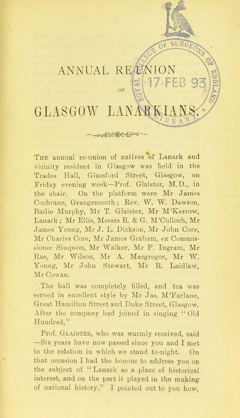 GLASGOW LA The annual re-union of natives of Lanark and vicinity resident in Glasgow was held in the Trades Hall, Glassford Street, Glasgow, on Friday evening week—Prof. Glaister, M.D., in the chair. On the platform were Mr James Cochrane, Grangemouth; Rev. W. W. Dawson, Bailie Murphy, Mr T. Glaister, Mr M'Kerrow, Lanark ; Mr Ellis, Messrs R. & G. M‘Culloch, Mr James Young, Mr J. L. Dickson, Mr John Core, Mr Charles Core, Mr James Graham, ex Commis- sioner Simpson, Mr Walker, Mr P. Ingram, Mr Rae, Mr Wilson, Mr A. Macgregor, Mr W. Young, Mr John Stewart, Mr R. Laidlaw, Mr Cowan. Ttie hall was completely filled, and tea was served in excellent style by Mr Jas. M'Farlane, Great Hamilton Street and Duke Street, Glasgow. After the company had joined in singing “ Old Hundred,” Prof. Glaister, who was warmly received, said —Six years have now passed since you and I met in the relation in which we stand to-night. On that occasion I had the honour to address you on the subject of “ Lanark as a place of historical interest, and on the part it played in the making of national history.” I pointed out to you how,