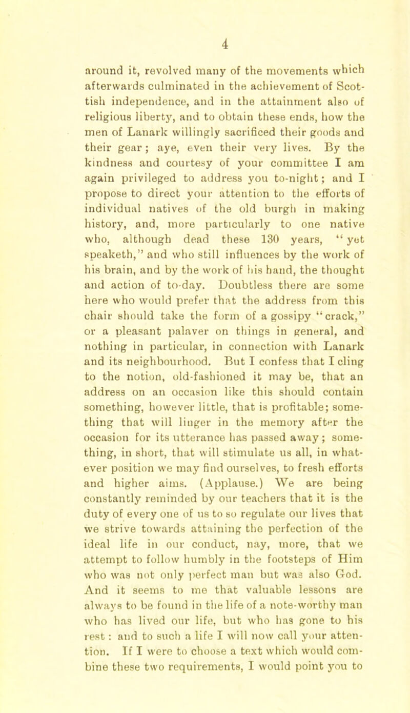 around it, revolved many of the movements which afterwards culminated in the achievement of Scot- tish independence, and in the attainment also of religious liberty, and to obtain these ends, how the men of Lanark willingly sacrificed their goods and their gear; aye, even their very lives. By the kindness and courtesy of your committee I am again privileged to address you to-night ; and I propose to direct your attention to tiie efforts of individual natives of the old burgh in making history, and, more particularly to one native who, although dead these 130 years, “ yet spealceth,” and who still influences by the work of his brain, and by the work of his hand, the thought and action of to-day. Doubtless there are some here who would prefer that the address from this chair should take the form of a gossipy “crack,” or a pleasant palaver on things in general, and nothing in particular, in connection with Lanark and its neighbourhood. But I confess that I cling to the notion, old-fashioned it may be, that an address on an occasion like this should contain something, however little, that is profitable; some- thing that will linger in the memory after the occasion for its utterance has passed away ; some- thing, in short, that will stimulate us all, in what- ever position we may find ourselves, to fresh efforts and higher aims. (Applause.) We are being constantly reminded by our teachers that it is the duty of every one of us to so regulate our lives that we strive towards attaining the perfection of the ideal life in our conduct, nay, more, that we attempt to follow humbly in the footsteps of Him who was not only perfect man but was also God. And it seems to me that valuable lessons are always to be found in the life of a note-worthy man who has lived our life, but who has gone to his rest: and to such a life I will now call your atten- tion. If I were to choose a text which would com- bine these two requirements, I would point you to