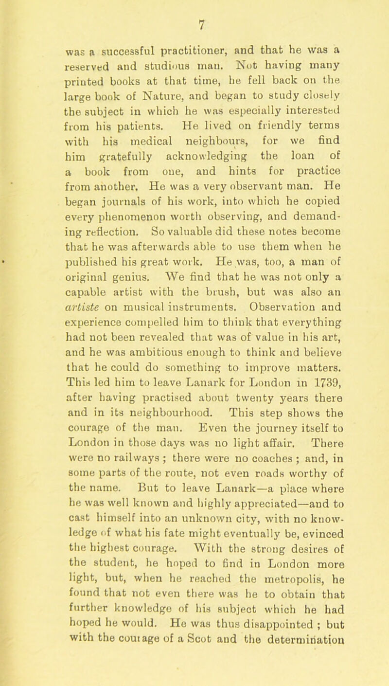 was a successful practitioner, and that he was a reserved and studious man. Not having many printed books at that time, he fell back on the large book of Nature, and began to study closely the subject in which he was especially interested from his patients. He lived on friendly terms with his medical neighbours, for we find him gratefully acknowledging the loan of a book from one, and hints for practice from another. He was a very observant man. He began journals of his work, into which he copied every phenomenon worth observing, and demand- ing reflection. So valuable did these notes become that he was afterwards able to use them when he published his great work. He was, too, a man of original genius. We find that he was not only a capable artist with the brush, but was also an artiste on musical instruments. Observation and experience compelled him to think that everything had not been revealed that was of value in his art, and he was ambitious enough to think and believe that he could do something to improve matters. This led him to leave Lanark for London in 1739, after having practised about twenty years there and in its neighbourhood. This step shows the courage of the man. Even the journey itself to London in those days was no light affair. There were no railways ; there were no coaches ; and, in some parts of the route, not even roads worthy of the name. But to leave Lanark—a place where he was well known and highly appreciated—and to cast himself into an unknown city, with no know- ledge of what his fate might eventually be, evinced the highest courage. With the strong desires of the student, he hoped to find in London more light, but, when he reached the metropolis, he found that not even there was he to obtain that further knowledge of his subject which he had hoped he would. He was thus disappointed ; but with the corn age of a Scot and the determination