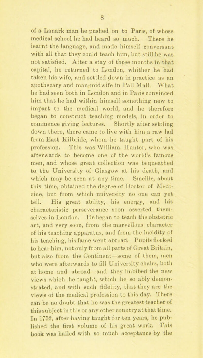 of a Lanark man he pushed on to Paris, of whose medical school he had heard so much. There he learnt the language, and made himself conversant with all that they could teach him, hut still he was not satisfied. After a stay of three months in that capital, he returned to London, whither he had taken his wife, and settled down in practice as an apothecary and man-midwife in Pall Mall. What he had seen both in London and in Paris convinced him that he had within himself something new to impart to the medical world, and he therefore began to construct teaching models, in order to commence giving lectures. Shortly after settling down there* there came to live with him a raw lad from East Kilbride, whom he taught part of his profession. This was William. Hunter, who was afterwards to become one of the world’s famous men, and whose great collection was bequeathed to the University of Glasgow at his death, and which may be seen at any time. Sinellie, about this time, obtained the degree of Doctor of Medi- cine, but from which university no one can yet tell. His great ability, his energy, and his characteristic perseverance soon asserted them- selves in London. He began to teach the obstetric art, and very soon, from the marvellous character of his teaching apparatus, and from the lucidity of his teaching, his fame went abroad. Pupils flocked to hear him, not only from all parts of Great Britain, but also from the Continent—some of them, men who were afterwards to fill University chairs, both at home and abroad—and they imbibed the new views which he taught, which lie so ably demon- strated, and witli such fidelity, that they are the views of the medical profession to this da)7. There can be no doubt that he was the greatest teacher of this subject iu this or any other country at that time. In 1752, after having taught for ten years, he pub- lished the first volume of his great work. This book was hailed with so much acceptance by the