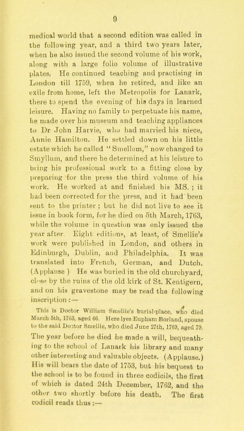 medical world that a second edition was called in the following year, and a third two years later, when he also issued the second volume of his work, along with a large folio volume of illustrative plates. He continued teaching and practising in London till 1759, when he retired, and like an exile from home, left the Metropolis for Lanark, there to spend the evening of hia days in learned leisure. Having no family to perpetuate his name, lie made over his museum and teaching appliances to Dr John Harvie, who had married his niece, Annie Hamilton. He settled down on his little estate which he called “Smellom,” now changed to Sinylluin, and there he determined at his leisure to bring his professional work to a fitting close by preparing for the press the third volume of his work. He worked at and finished his MS. ; it had been corrected for the press, and it had been sent to the printer ; but he did not live to see it issue ill book form, for he died on 5th March, 1763, while the volume in question was only issued the year after. Eight editions, at least, of Smellie’s work were published in London, and others in Edinburgh, Dublin, and Philadelphia. It was translated into French, German, and Dutch. (Applause ) He was buried in the old churchyard, ch'se by the ruins of the old kirk of St. Kentigern, and on his gravestone may be read the following inscription:—• it This is Doctor William Smellie’s burial-place, who died March 5th, 1763, aged 66. Here lyes Eupham Borland, spouse to the said Doctor Smellie, who died June 27th, 1769, aged 79. The year before he died he made a will, bequeath- ing to the school of Lanark his library and many other interesting and valuable objects. (Applause.) His will bears the date of 1753, but his bequest to the school is to be found in three codicils, the first of which is dated 24th December, 1762, and the other two shortly before his death. The first codicil reads thus :—