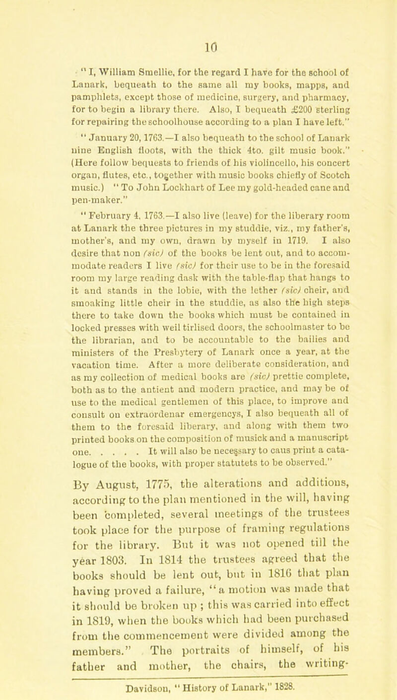 1(1  I, William Smellie, for the regard I have for the school of Lanark, bequeath to the same all my books, mapps, and pamphlets, except those of medicine, surgery, and pharmacy, for to begin a library there. Also, I bequeath £200 sterling for repairing theschoolhouse according to a plan I have left. “ January 20,1763.—I also bequeath to the school of Lanark nine English floots, with the thick 4to. gilt music book. (Here follow bequests to friends of his violincello, his concert organ, flutes, etc., together with music books chiefly of Scotch music.) “ To John Lockhart of Lee my gold-headed cane and pen-maker. “ February 4, 1763.—I also live (leave) for the liberary room at Lanark the three pictures in my studdie, viz., my father's, mother’s, and my own, drawn by myself in 1719. I also desire that non (sic) of the books be lent out, and to accom- modate readers I live (sic) for their use to be in the foresaid room my large reading dusk with the table-flap that hangs to it and stands iu the lobie, with the lether (sic) cheir, and smoaking little cheir in the studdie, as also tHe high steps there to take down the hooks which must be contained in locked presses with weil tirlised doors, the schoolmaster to be the librarian, and to be accountable to the bailies and ministers of the Presbytery of Lanark once a year, at the vacation time. After a more deliberate consideration, and as my collection of medical books are (sic) prettie complete, both as to the antient and modern practice, and may be of use to the medical gentlemen of this place, to improve and consult on extraordenar emergencys, I also bequeath all of them to the foresaid liberary, and along with them two printed books on the composition of musick and a manuscript one It will also be necessary to caus print a cata- logue of the books, with proper statutets to be observed. By August, 1775, the alterations and additions, according to the plan mentioned in the will, having been 'completed, several meetings of the trustees took place for the purpose of framing regulations for the library. But it was not opened till the year 1803. In 1814 the trustees agreed that the books should be lent out, but in 1816 that plan having proved a failure, “a motion was made that it should be broken up ; this was carried into effect in 1819, when the books which had been purchased from the commencement were divided among the members.” The portraits of himself, of his father and mother, the chairs, the writing- Davidson, “History of Lanark, 1828.