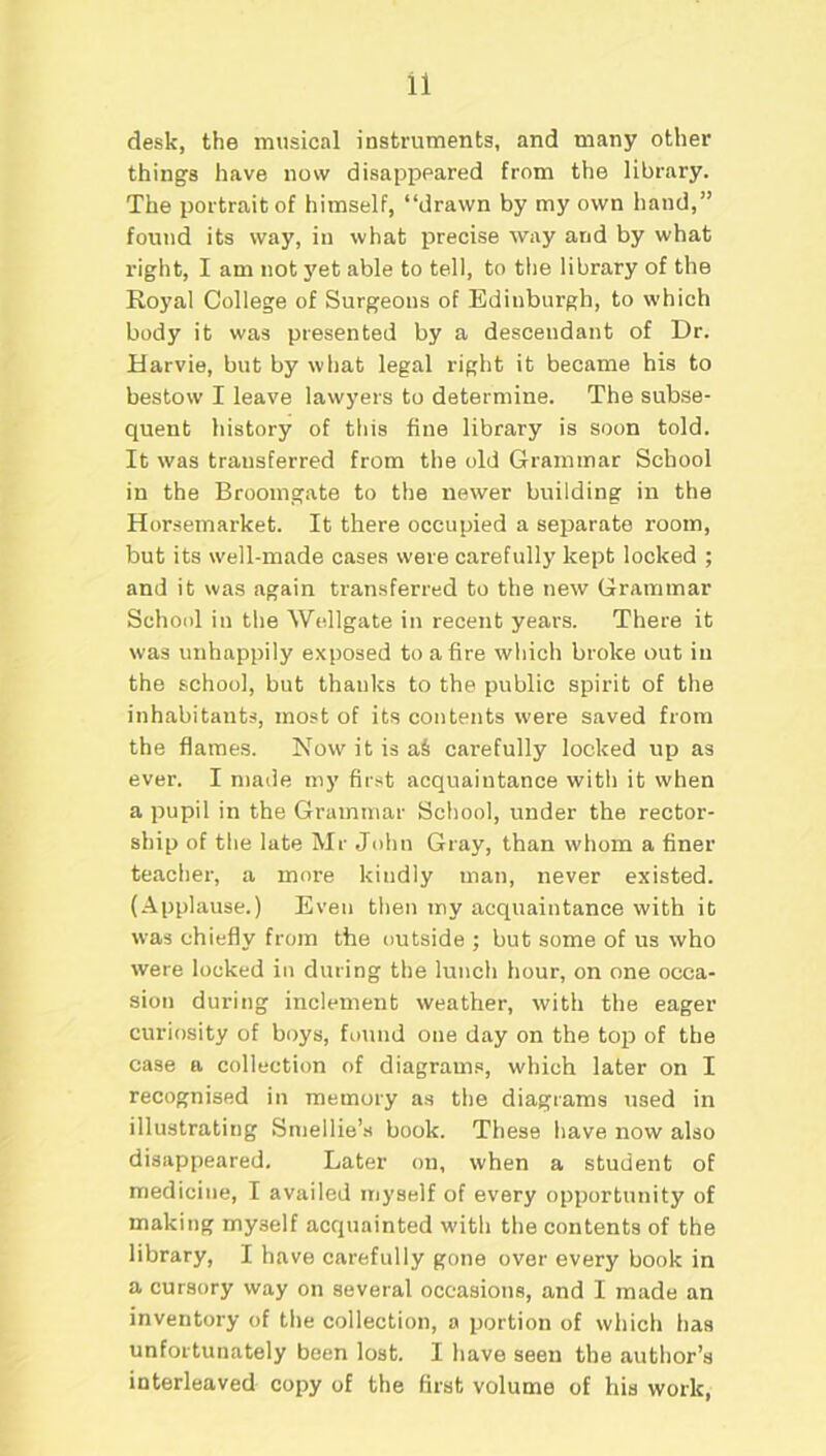 desk, the musical instruments, and many other things have now disappeared from the library. The portrait of himself, “drawn by my own hand,” found its way, in what precise way and by what right, I am not yet able to tell, to the library of the Royal College of Surgeons of Edinburgh, to which body it was presented by a descendant of Dr. Harvie, but by what legal right it became his to bestow I leave lawyers to determine. The subse- quent history of this fine library is soon told. It was transferred from the old Grammar School in the Broomgate to the newer building in the Horsemarket. It there occupied a separate room, but its well-made cases were carefully kept locked ; and it was again transferred to the new Grammar School in the Wellgate in recent years. There it was unhappily exposed to a fire which broke out in the school, but thanks to the public spirit of the inhabitants, most of its contents were saved from the flames. Now it is aS carefully locked up as ever. I made my first acquaintance with it when a pupil in the Grammar School, under the rector- ship of the late Mr John Gray, than whom a finer teacher, a more kindly man, never existed. (Applause.) Even then my acquaintance with it wras chiefly from the outside ; but some of us who were locked in during the lunch hour, on one occa- sion during inclement weather, with the eager curiosity of boys, found one day on the top of the case a collection of diagrams, which later on I recognised in memory as the diagrams used in illustrating Smellie’s book. These have now also disappeared. Later on, when a student of medicine, I availed myself of every opportunity of making myself acquainted with the contents of the library, I have carefully gone over every book in a cursory way on several occasions, and I made an inventory of the collection, a portion of which has unfortunately been lost. I have seen the author’s interleaved copy of the first volume of his work,