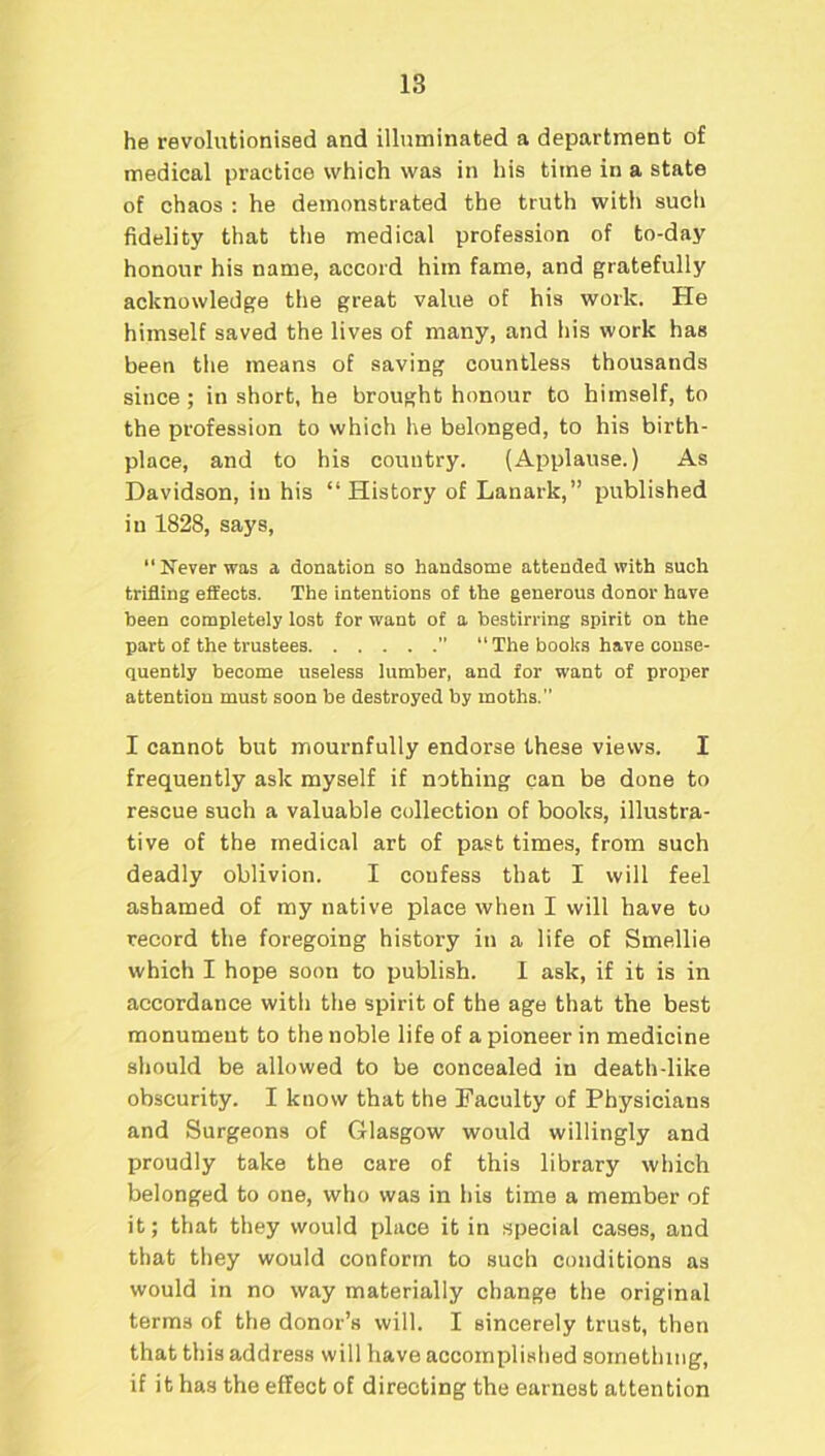 he revolutionised and illuminated a department of medical practice which was in his time in a state of chaos : he demonstrated the truth with sucli fidelity that the medical profession of to-day honour his name, accord him fame, and gratefully acknowledge the great value of his work. He himself saved the lives of many, and his work has been the means of saving countless thousands since; in short, he brought honour to himself, to the profession to which he belonged, to his birth- place, and to his country. (Applause.) As Davidson, in his “History of Lanark,” published in 1828, says, “Never was a donation so handsome attended with such trifling effects. The intentions of the generous donor have been completely lost for want of a bestirring spirit on the part of the trustees ” “ The books have conse- quently become useless lumber, and for want of proper attention must soon be destroyed by moths. I cannot but mournfully endorse these views. I frequently ask myself if nothing can be done to rescue such a valuable collection of books, illustra- tive of the medical art of past times, from such deadly oblivion. I coufess that I will feel ashamed of my native place when I will have to record the foregoing history in a life of Smellie which I hope soon to publish. I ask, if it is in accordance with the spirit of the age that the best monument to the noble life of a pioneer in medicine should be allowed to be concealed in death-like obscurity. I know that the Faculty of Physicians and Surgeons of Glasgow would willingly and proudly take the care of this library which belonged to one, who was in his time a member of it; that they would place it in special cases, and that they would conform to such conditions as would in no way materially change the original terms of the donor’s will. I sincerely trust, then that this address will have accomplished something, if it has the effect of directing the earnest attention