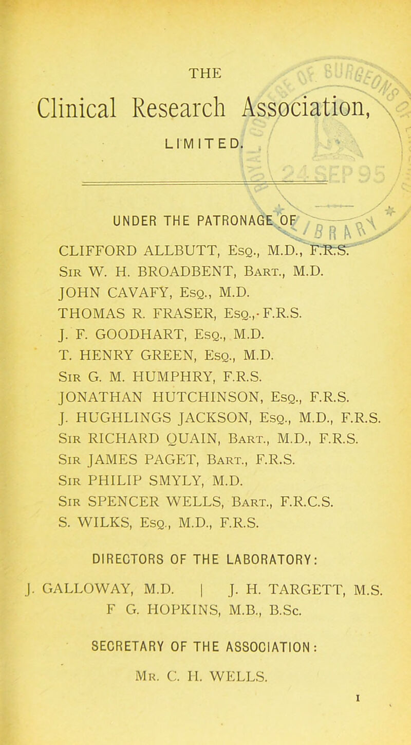 Clinical Research Association, LIMITED. ' UNDER THE PATRONAGE^y^— CLIFFORD ALLBUTT, Esq., M.dAftTLS; Sir W. H. BROADBENT, Bart., M.D. JOHN CAVAFY, Esq., M.D. THOMAS R. FRASER, Esq.,-F.R.S. J. F. GOODHART, Esq., M.D. T. HENRY GREEN, Esq., M.D. Sir G. M. HUMPHRY, F.R.S. JONATHAN HUTCHINSON, Esq., F.R.S. J. HUGHLINGS JACKSON, Esq., M.D., F.R.S. Sir RICHARD OUAIN, Bart., M.D., F.R.S. Sir JAMES PAGET, Bart., F.R.S. Sir PHILIP SMYLY, M.D. Sir SPENCER WELLS, Bart., F.R.C.S. S. WILKS, Esq., M.D., F.R.S. DIRECTORS OF THE LABORATORY: J. GALLOWAY, M.D. | J. H. TARGETT, M.S. F G. HOPKINS, M.B., B.Sc. SECRETARY OF THE ASSOCIATION: Mr. C. IT. WELLS.