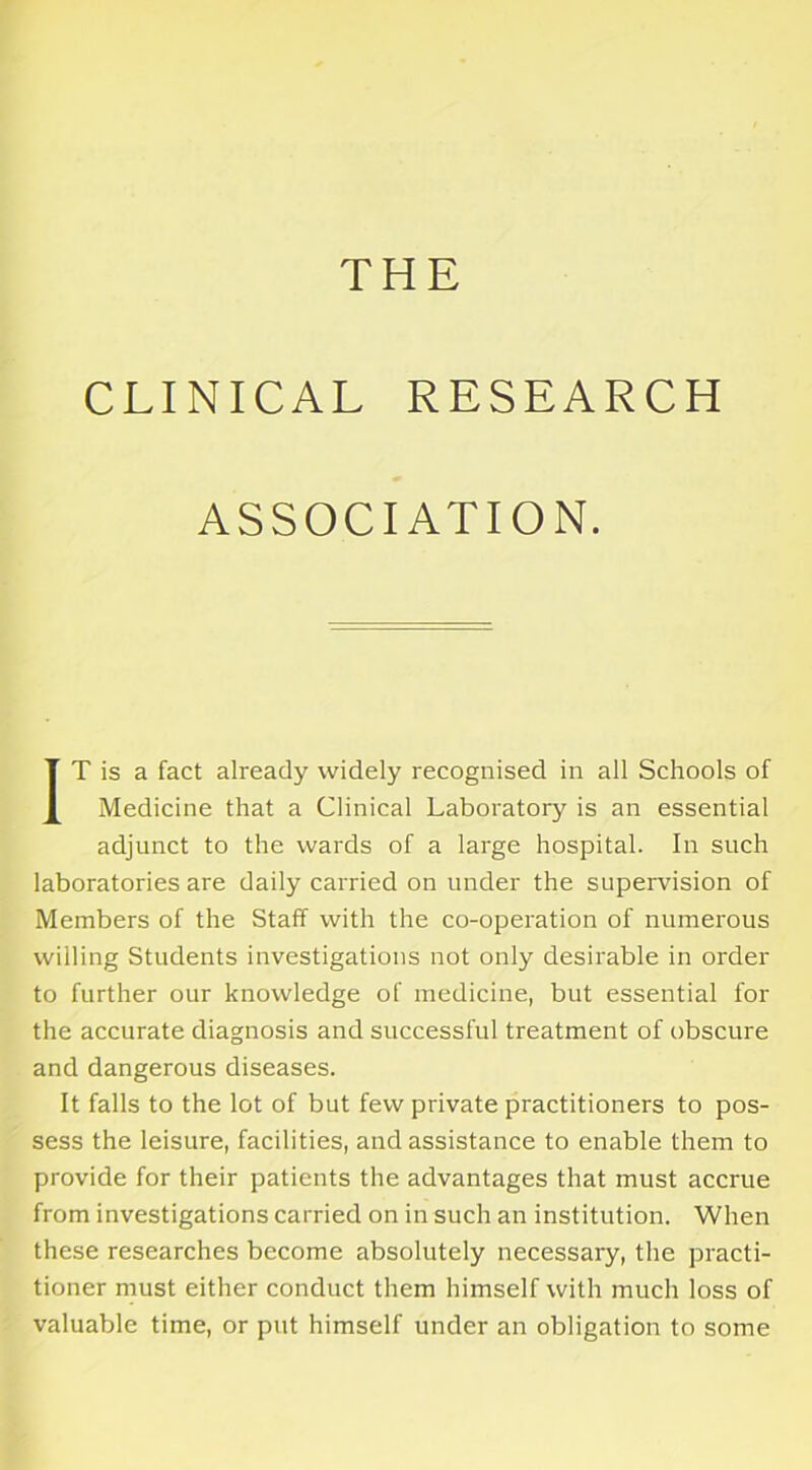 CLINICAL RESEARCH ASSOCIATION. IT is a fact already widely recognised in all Schools of Medicine that a Clinical Laboratory is an essential adjunct to the wards of a large hospital. In such laboratories are daily carried on under the supervision of Members of the Staff with the co-operation of numerous willing Students investigations not only desirable in order to further our knowledge of medicine, but essential for the accurate diagnosis and successful treatment of obscure and dangerous diseases. It falls to the lot of but few private practitioners to pos- sess the leisure, facilities, and assistance to enable them to provide for their patients the advantages that must accrue from investigations carried on in such an institution. When these researches become absolutely necessary, the practi- tioner must either conduct them himself with much loss of valuable time, or put himself under an obligation to some