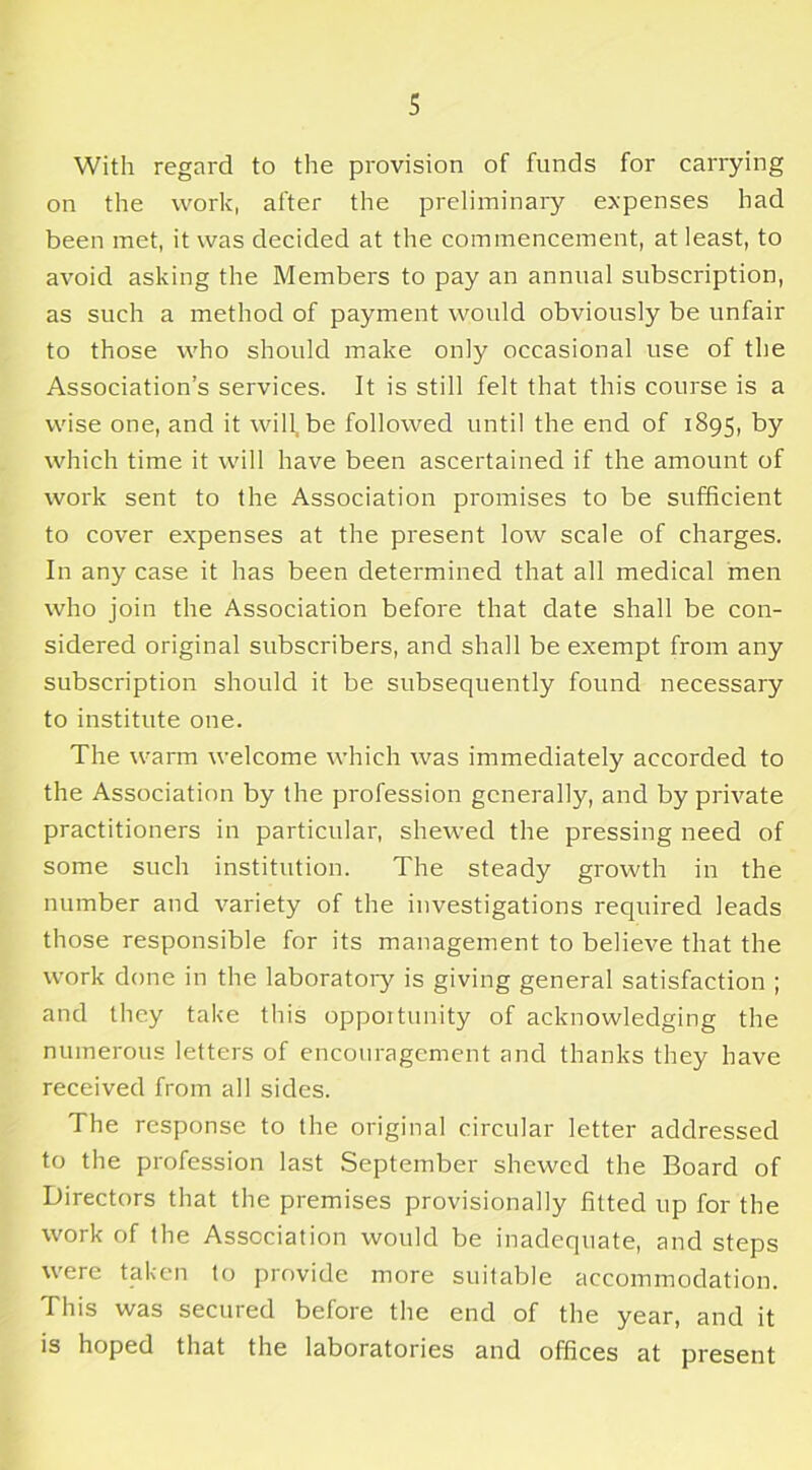 With regard to the provision of funds for carrying on the work, after the preliminary expenses had been met, it was decided at the commencement, at least, to avoid asking the Members to pay an annual subscription, as such a method of payment would obviously be unfair to those who should make only occasional use of the Association’s services. It is still felt that this course is a wise one, and it will, be followed until the end of 1895, by which time it will have been ascertained if the amount of work sent to the Association promises to be sufficient to cover expenses at the present low scale of charges. In any case it has been determined that all medical men who join the Association before that date shall be con- sidered original subscribers, and shall be exempt from any subscription should it be subsequently found necessary to institute one. The warm welcome which was immediately accorded to the Association by the profession generally, and by private practitioners in particular, shewed the pressing need of some such institution. The steady growth in the number and variety of the investigations required leads those responsible for its management to believe that the work done in the laboratory is giving general satisfaction ; and they take this opportunity of acknowledging the numerous letters of encouragement and thanks they have received from all sides. The response to the original circular letter addressed to the profession last September shewed the Board of Directors that the premises provisionally fitted up for the work of the Association would be inadequate, and steps were taken to provide more suitable accommodation. This was secured before the end of the year, and it is hoped that the laboratories and offices at present