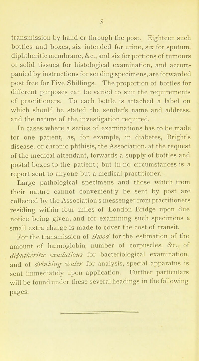 transmission by hand or through the post. Eighteen such bottles and boxes, six intended for urine, six for sputum, diphtheritic membrane, &c., and six for portions of tumours or solid tissues for histological examination, and accom- panied by instructions for sending specimens, are forwarded post free for Five Shillings. The proportion of bottles for different purposes can be varied to suit the requirements of practitioners. To each bottle is attached a label on which should be stated the sender’s name and address, and the nature of the investigation required. In cases where a series of examinations has to be made for one patient, as, for example, in diabetes, Bright’s disease, or chronic phthisis, the Association, at the request of the medical attendant, forwards a supply of bottles and postal boxes to the patient; but in no circumstances is a report sent to anyone but a medical practitioner. Large pathological specimens and those which from their nature cannot conveniently be sent by post are collected by the Association’s messenger from practitioners residing within four miles of London Bridge upon due notice being given, and for examining such specimens a small extra charge is made to cover the cost of transit. For the transmission of Blood for the estimation of the amount of haemoglobin, number of corpuscles, &c., of diphtheritic exudations for bacteriological examination, and of drinking water for analysis, special apparatus is sent immediately upon application. Further particulars will be found under these several headings in the following pages.