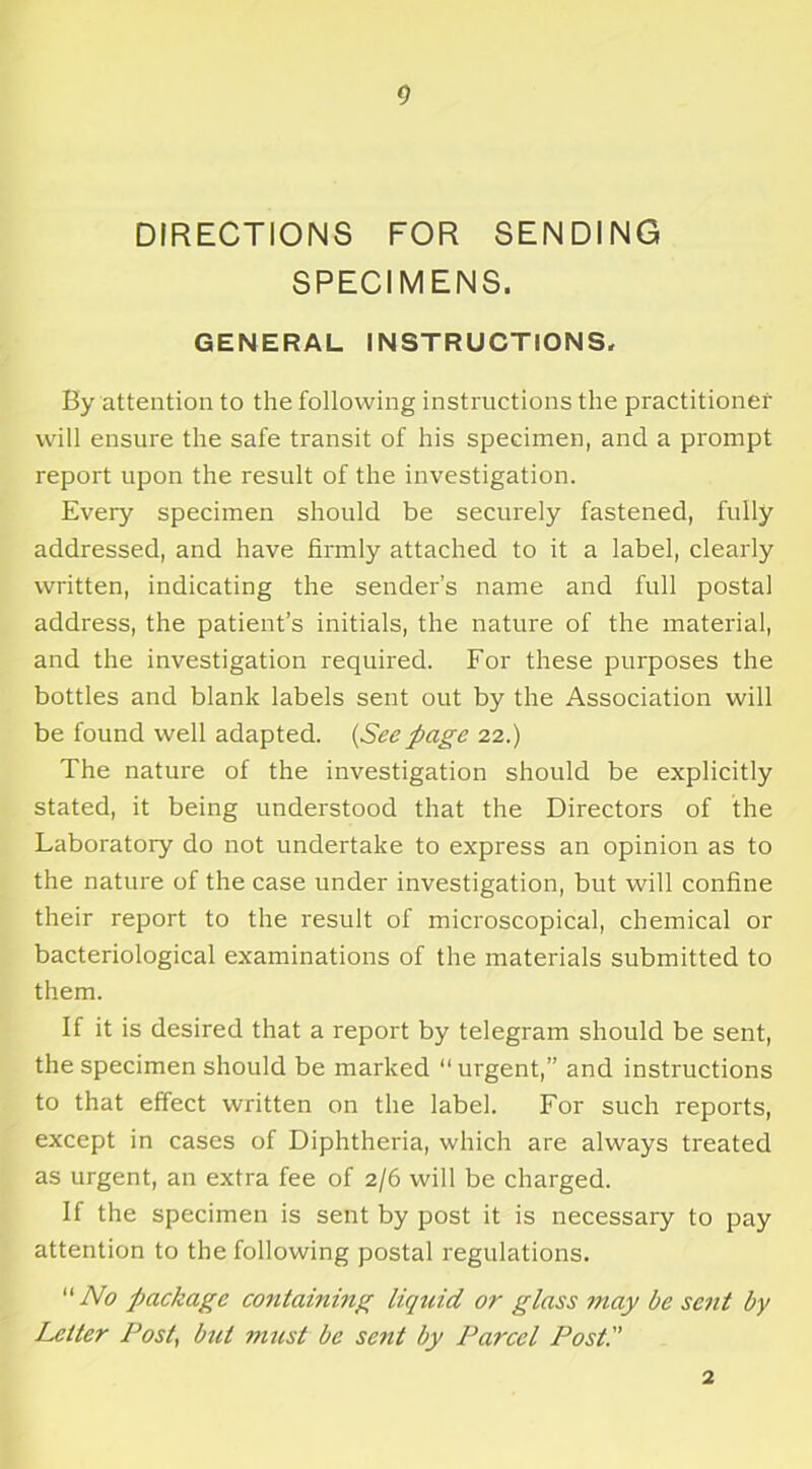 DIRECTIONS FOR SENDING SPECIMENS. GENERAL INSTRUCTIONS. By attention to the following instructions the practitioner will ensure the safe transit of his specimen, and a prompt report upon the result of the investigation. Every specimen should be securely fastened, fully addressed, and have firmly attached to it a label, clearly written, indicating the sender’s name and full postal address, the patient’s initials, the nature of the material, and the investigation required. For these purposes the bottles and blank labels sent out by the Association will be found well adapted. {Seepage 22.) The nature of the investigation should be explicitly stated, it being understood that the Directors of the Laboratory do not undertake to express an opinion as to the nature of the case under investigation, but will confine their report to the result of microscopical, chemical or bacteriological examinations of the materials submitted to them. If it is desired that a report by telegram should be sent, the specimen should be marked “urgent,” and instructions to that effect written on the label. For such reports, except in cases of Diphtheria, which are always treated as urgent, an extra fee of 2/6 will be charged. If the specimen is sent by post it is necessary to pay attention to the following postal regulations. No package containing liquid or glass may be sent by Letter Post, bid must be se?it by Parcel Post. 2