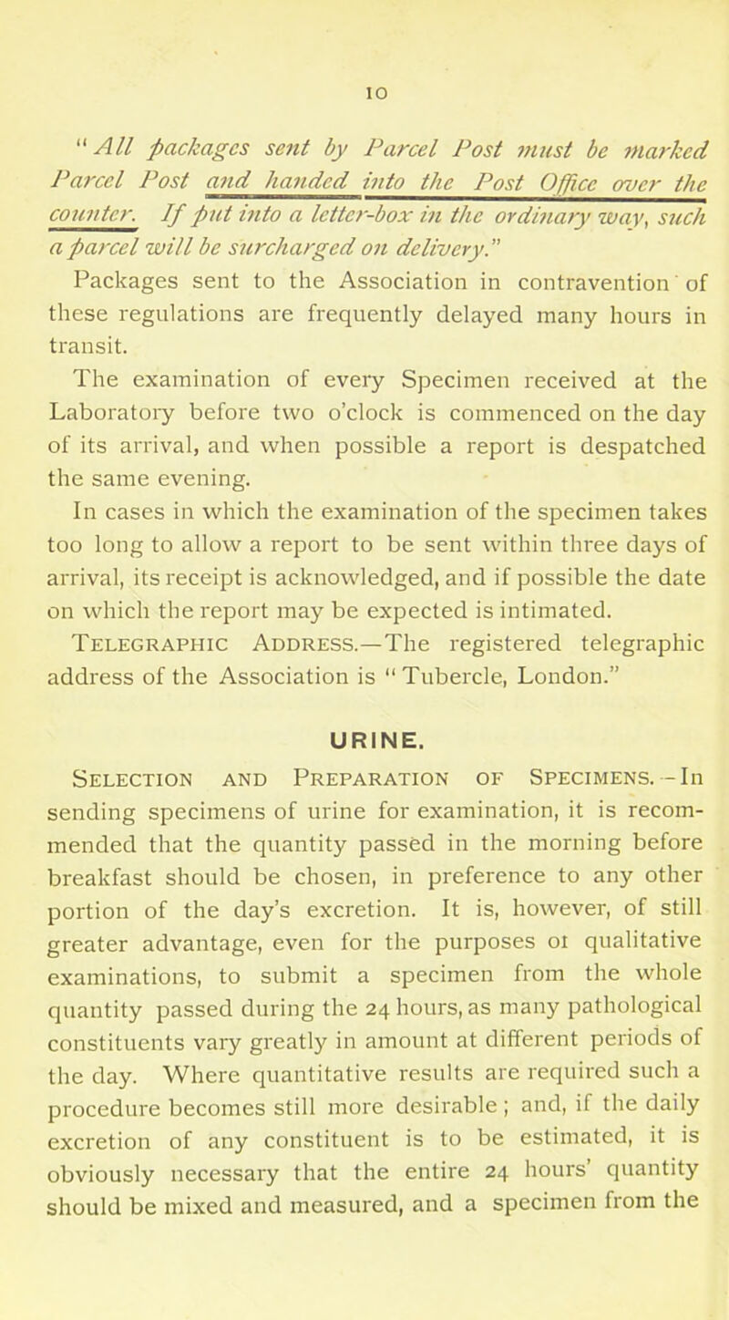 “ All packages sent by Parcel Post ?nust be marked Parcel Post and handed into the Post Office over the counter. If put into a letter-box in the ordinary wav, such a parcel will be surcharged on delivery.” Packages sent to the Association in contravention' of these regulations are frequently delayed many hours in transit. The examination of every Specimen received at the Laboratory before two o’clock is commenced on the day of its arrival, and when possible a report is despatched the same evening. In cases in which the examination of the specimen takes too long to allow a report to be sent within three days of arrival, its receipt is acknowledged, and if possible the date on which the report may be expected is intimated. Telegraphic Address.—The registered telegraphic address of the Association is “Tubercle, London.” URINE. Selection and Preparation of Specimens.— In sending specimens of urine for examination, it is recom- mended that the quantity passed in the morning before breakfast should be chosen, in preference to any other portion of the day’s excretion. It is, however, of still greater advantage, even for the purposes oi qualitative examinations, to submit a specimen from the whole quantity passed during the 24 hours, as many pathological constituents vary greatly in amount at different periods of the day. Where quantitative results are required such a procedure becomes still more desirable; and, if the daily excretion of any constituent is to be estimated, it is obviously necessary that the entire 24 hours’ quantity should be mixed and measured, and a specimen from the