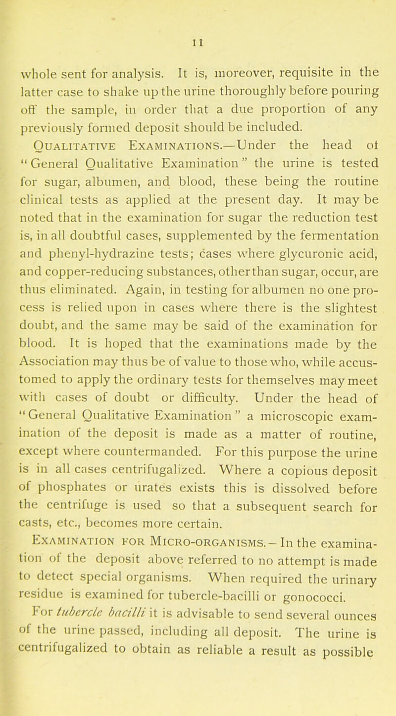 whole sent for analysis. It is, moreover, requisite in the latter case to shake up the urine thoroughly before pouring off the sample, in order that a due proportion of any previously formed deposit should be included. Qualitative Examinations.—Under the head ot “General Qualitative Examination” the urine is tested for sugar, albumen, and blood, these being the routine clinical tests as applied at the present day. It may be noted that in the examination for sugar the reduction test is, in all doubtful cases, supplemented by the fermentation and phenyl-hydrazine tests; cases where glycuronic acid, and copper-reducing substances, otherthan sugar, occur, are thus eliminated. Again, in testing for albumen no one pro- cess is relied upon in cases where there is the slightest doubt, and the same may be said of the examination for blood. It is hoped that the examinations made by the Association may thus be of value to those who, while accus- tomed to apply the ordinary tests for themselves may meet with cases of doubt or difficulty. Under the head of “General Qualitative Examination” a microscopic exam- ination of the deposit is made as a matter of routine, except where countermanded. For this purpose the urine is in all cases centrifugalized. Where a copious deposit of phosphates or urates exists this is dissolved before the centrifuge is used so that a subsequent search for casts, etc., becomes more certain. Examination for Micro-organisms. - In the examina- tion of the deposit above referred to no attempt is made to detect special organisms. When required the urinary residue is examined for tubercle-bacilli or gonococci. I'or tubercle bacilli it is advisable to send several ounces of the urine passed, including all deposit. The urine is centrifugalized to obtain as reliable a result as possible