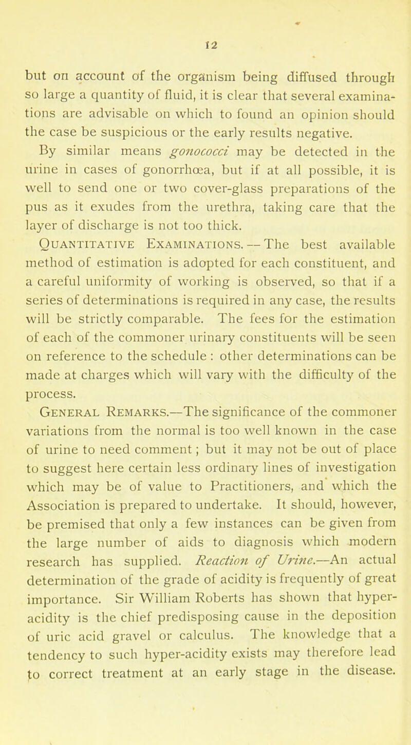 but on account of the organism being diffused through so large a quantity of fluid, it is clear that several examina- tions are advisable on which to found an opinion should the case be suspicious or the early results negative. By similar means gonococci may be detected in the urine in cases of gonorrhcea, but if at all possible, it is well to send one or two cover-glass preparations of the pus as it exudes from the urethra, taking care that the layer of discharge is not too thick. Quantitative Examinations. — The best available method of estimation is adopted for each constituent, and a careful uniformity of working is observed, so that if a series of determinations is required in any case, the results will be strictly comparable. The fees for the estimation of each of the commoner urinary constituents will be seen on reference to the schedule : other determinations can be made at charges which will vary with the difficulty of the process. General Remarks.—The significance of the commoner variations from the normal is too well known in the case of urine to need comment; but it may not be out of place to suggest here certain less ordinary lines of investigation which may be of value to Practitioners, and which the Association is prepared to undertake. It should, however, be premised that only a few instances can be given from the large number of aids to diagnosis which modern research has supplied. Reaction of Urine.—An actual determination of the grade of acidity is frequently of great importance. Sir William Roberts has shown that hyper- acidity is the chief predisposing cause in the deposition of uric acid gravel or calculus. The knowledge that a tendency to such hyper-acidity exists may therefore lead to correct treatment at an early stage in the disease.