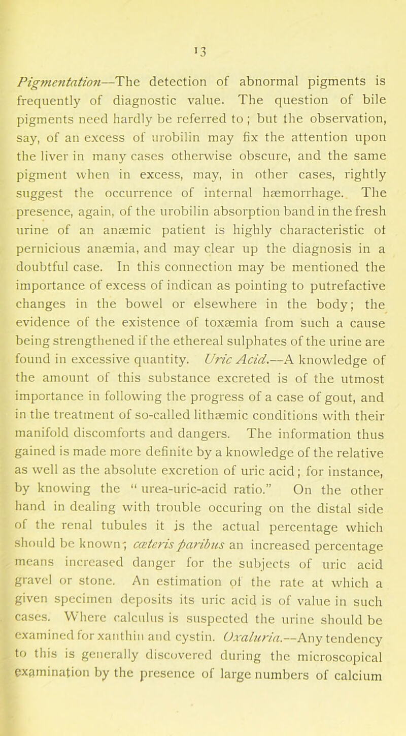 Pigmentation—The detection of abnormal pigments is frequently of diagnostic value. The question of bile pigments need hardly be referred to ; but the observation, say, of an excess of urobilin may fix the attention upon the liver in many cases otherwise obscure, and the same pigment when in excess, may, in other cases, rightly suggest the occurrence of internal haemorrhage. The presence, again, of the urobilin absorption band in the fresh urine of an anaemic patient is highly characteristic ot pernicious anaemia, and may clear up the diagnosis in a doubtful case. In this connection may be mentioned the importance of excess of indican as pointing to putrefactive changes in the bow'el or elsewhere in the body; the evidence of the existence of toxaemia from such a cause being strengthened if the ethereal sulphates of the urine are found in excessive quantity. Uric Acid.—A knowledge of the amount of this substance excreted is of the utmost importance in following the progress of a case of gout, and in the treatment of so-called lithaemic conditions with their manifold discomforts and dangers. The information thus gained is made more definite by a knowledge of the relative as well as the absolute excretion of uric acid; for instance, by knowing the “ urea-uric-acid ratio.” On the other hand in dealing with trouble occuring on the distal side of the renal tubules it js the actual percentage which should be known', cceterisparibus an increased percentage means increased danger for the subjects of uric acid gravel or stone. An estimation ol the rate at which a given specimen deposits its uric acid is of value in such cases. Where calculus is suspected the urine should be examined for xanthin and cystin. Uxaluria.—Any tendency to this is generally discovered during the microscopical examination by the presence of large numbers of calcium