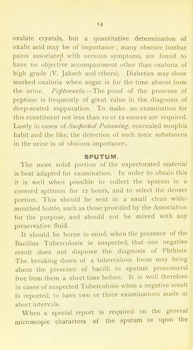 >4 oxalate crystals, but a quantitative determination of oxalic acid may be of importance ; many obscure lumbar pains associated with nervous symptoms, are found to have no objective accompaniment other than oxaluria of high grade (V. Jaksch and others). Diabetics may show marked oxaluria when sugar is for the time absent from the urine. Peptonuria.—The proof of the presence of peptone is frequently of great value in the diagnosis of deep-seated suppuration. To make an examination for this constituent not less than 10 or 12 ounces are required. Lastly in cases of Suspected Poisoning, concealed morphia habit and the like, the detection of such toxic substances in the urine is of obvious importance. SPUTUM. The more solid portion of the expectorated material is best adapted for examination. In order to obtain this it is well when possible to collect the sputum in a covered spittoon for 12 hours, and to select the denser portion. This should be sent in a small clean wide- mouthed bottle, such as those provided by the Association for the purpose, and should not be mixed with any preservative fluid. It should be borne in mind, when the presence of the Bacillus Tuberculosis is suspected, that one negative result does not disprove the diagnosis of Phthisis. The breaking down of a tuberculous focus may bring about the presence of bacilli in sputum pronounced free from them a short time before. It is well therefore in cases of suspected 1 uberculosis when a negative result is reported, to have two or three examinations made at short intervals. When a special report is required on the general microscopic characters of the sputum or upon the