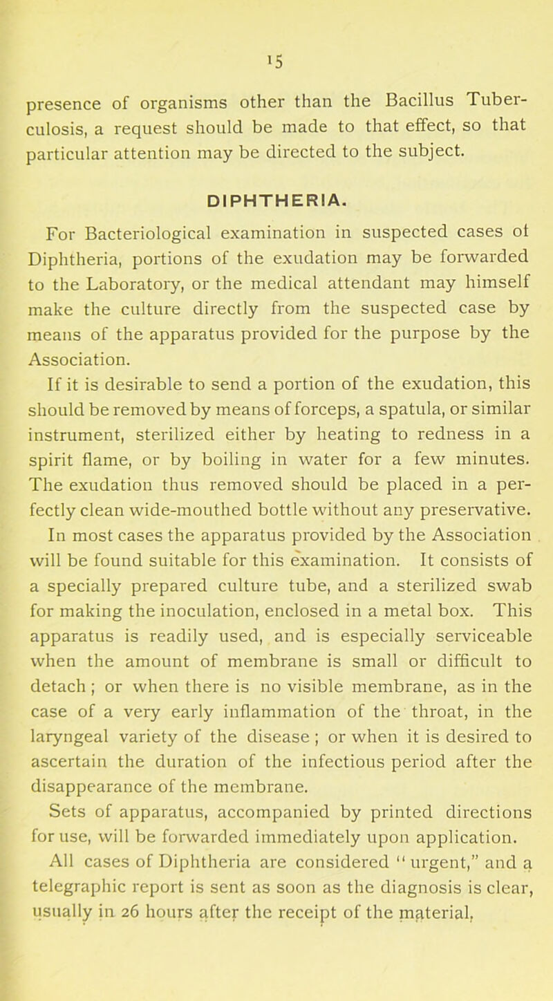 presence of organisms other than the Bacillus Tuber- culosis, a request should be made to that effect, so that particular attention may be directed to the subject. DIPHTHERIA. For Bacteriological examination in suspected cases ol Diphtheria, portions of the exudation may be forwarded to the Laboratory, or the medical attendant may himself make the culture directly from the suspected case by means of the apparatus provided for the purpose by the Association. If it is desirable to send a portion of the exudation, this should be removed by means of forceps, a spatula, or similar instrument, sterilized either by heating to redness in a spirit flame, or by boiling in water for a few minutes. The exudation thus removed should be placed in a per- fectly clean wide-mouthed bottle without any preservative. In most cases the apparatus provided by the Association will be found suitable for this examination. It consists of a specially prepared culture tube, and a sterilized swab for making the inoculation, enclosed in a metal box. This apparatus is readily used, and is especially serviceable when the amount of membrane is small or difficult to detach ; or when there is no visible membrane, as in the case of a very early inflammation of the throat, in the laryngeal variety of the disease ; or when it is desired to ascertain the duration of the infectious period after the disappearance of the membrane. Sets of apparatus, accompanied by printed directions for use, will be forwarded immediately upon application. All cases of Diphtheria are considered “urgent,” and a telegraphic report is sent as soon as the diagnosis is clear, usually in 26 hours after the receipt of the material.