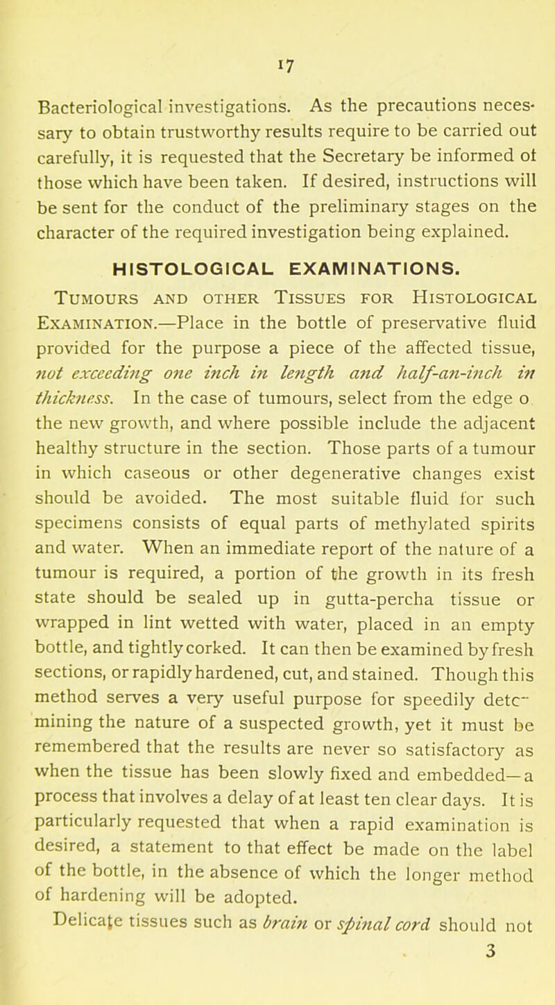 Bacteriological investigations. As the precautions neces- sary to obtain trustworthy results require to be carried out carefully, it is requested that the Secretary be informed ot those which have been taken. If desired, instructions will be sent for the conduct of the preliminary stages on the character of the required investigation being explained. HISTOLOGICAL EXAMINATIONS. Tumours and other Tissues for Histological Examination.—Place in the bottle of preservative fluid provided for the purpose a piece of the affected tissue, not exceeding one inch in le7igth and half-an-inch in thickness. In the case of tumours, select from the edge o the new growth, and where possible include the adjacent healthy structure in the section. Those parts of a tumour in which caseous or other degenerative changes exist should be avoided. The most suitable fluid for such specimens consists of equal parts of methylated spirits and water. When an immediate report of the nature of a tumour is required, a portion of the growth in its fresh state should be sealed up in gutta-percha tissue or wrapped in lint wetted with water, placed in an empty bottle, and tightly corked. It can then be examined by fresh sections, or rapidly hardened, cut, and stained. Though this method serves a very useful purpose for speedily detc~ mining the nature of a suspected growth, yet it must be remembered that the results are never so satisfactory as when the tissue has been slowly fixed and embedded—a process that involves a delay of at least ten clear days. It is particularly requested that when a rapid examination is desired, a statement to that effect be made on the label of the bottle, in the absence of which the longer method of hardening will be adopted. Delicate tissues such as brain or spinal cord should not 3