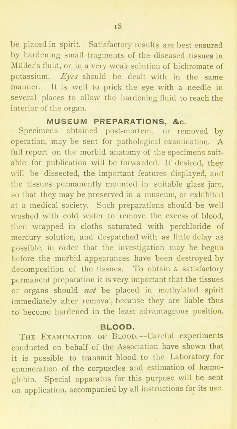 be placed in spirit. Satisfactory results are best ensured by hardening small fragments of the diseased tissues in Muller's fluid, or in a very weak solution of bichromate of potassium. Eyes should be dealt with in the same manner. It is well to prick the eye with a needle in several places to allow the hardening fluid to reach the interior of the organ. MUSEUM PREPARATIONS, &c. Specimens obtained post-mortem, or removed by operation, may be sent for pathological examination. A full report on the morbid anatomy of the specimens suit- able for publication will be forwarded. If desired, the}' will be dissected, the important features displayed, and the tissues permanently mounted in suitable glass jars, so that they may be preserved in a museum, or exhibited at a medical society. Such preparations should be well washed with cold water to remove the excess of blood, then wrapped in cloths saturated with perchloride of mercury solution, and despatched with as little delay as possible, in order that the investigation may be begun before the morbid appearances have been destroyed by decomposition of the tissues. To obtain a satisfactory permanent preparation it is very important that the tissues or organs should not be placed in methylated spirit immediately after removal, because they are liable thus to become hardened in the least advantageous position. BLOOD. The Examination of Blood.—Careful experiments conducted on behalf of the Association have shown that it is possible to transmit blood to the Laboratory for enumeration of the corpuscles and estimation of haemo- globin. Special apparatus for this purpose will be sent on application, accompanied by all instructions lor its use.