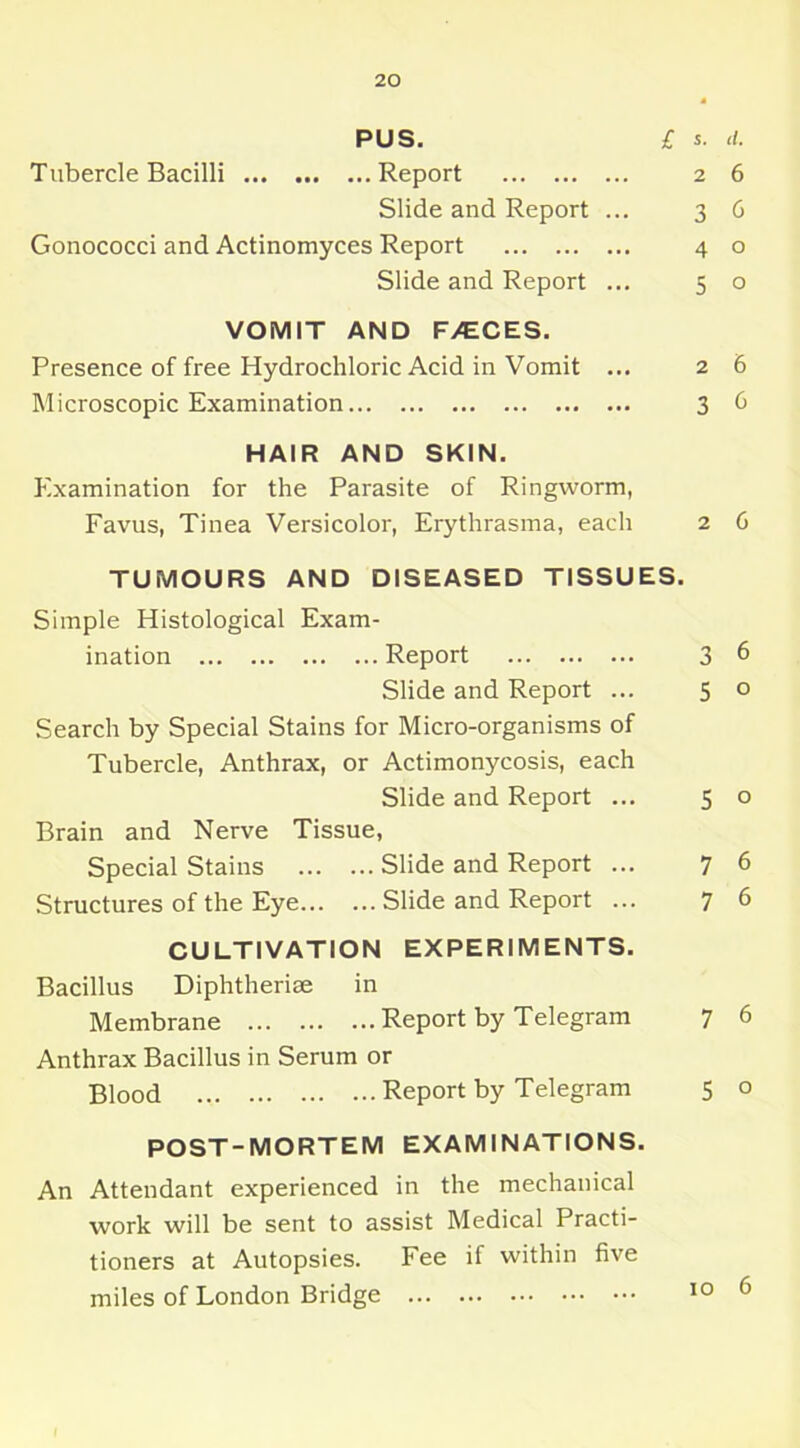 PUS. £ S. <1. T ubercle Bacilli Report 2 6 Slide and Report ... 36 Gonococci and Actinomyces Report 4 o Slide and Report ... 5 o VOMIT AND F/ECES. Presence of free Hydrochloric Acid in Vomit ... 2 6 Microscopic Examination 3 6 HAIR AND SKIN. Examination for the Parasite of Ringworm, Favus, Tinea Versicolor, Erythrasma, each 2 6 TUMOURS AND DISEASED TISSUES. Simple Histological Exam- ination Report 3 6 Slide and Report ... 5 o Search by Special Stains for Micro-organisms of Tubercle, Anthrax, or Actimonycosis, each Slide and Report ... 5 o Brain and Nerve Tissue, Special Stains Slide and Report ... 7 6 Structures of the Eye Slide and Report ... 76 CULTIVATION EXPERIMENTS. Bacillus Diphtherise in Membrane Report by Telegram 7 6 Anthrax Bacillus in Serum or Blood Report by Telegram 5 o POST-MORTEM EXAMINATIONS. An Attendant experienced in the mechanical work will be sent to assist Medical Practi- tioners at Autopsies. Fee if within five miles of London Bridge 10 ^