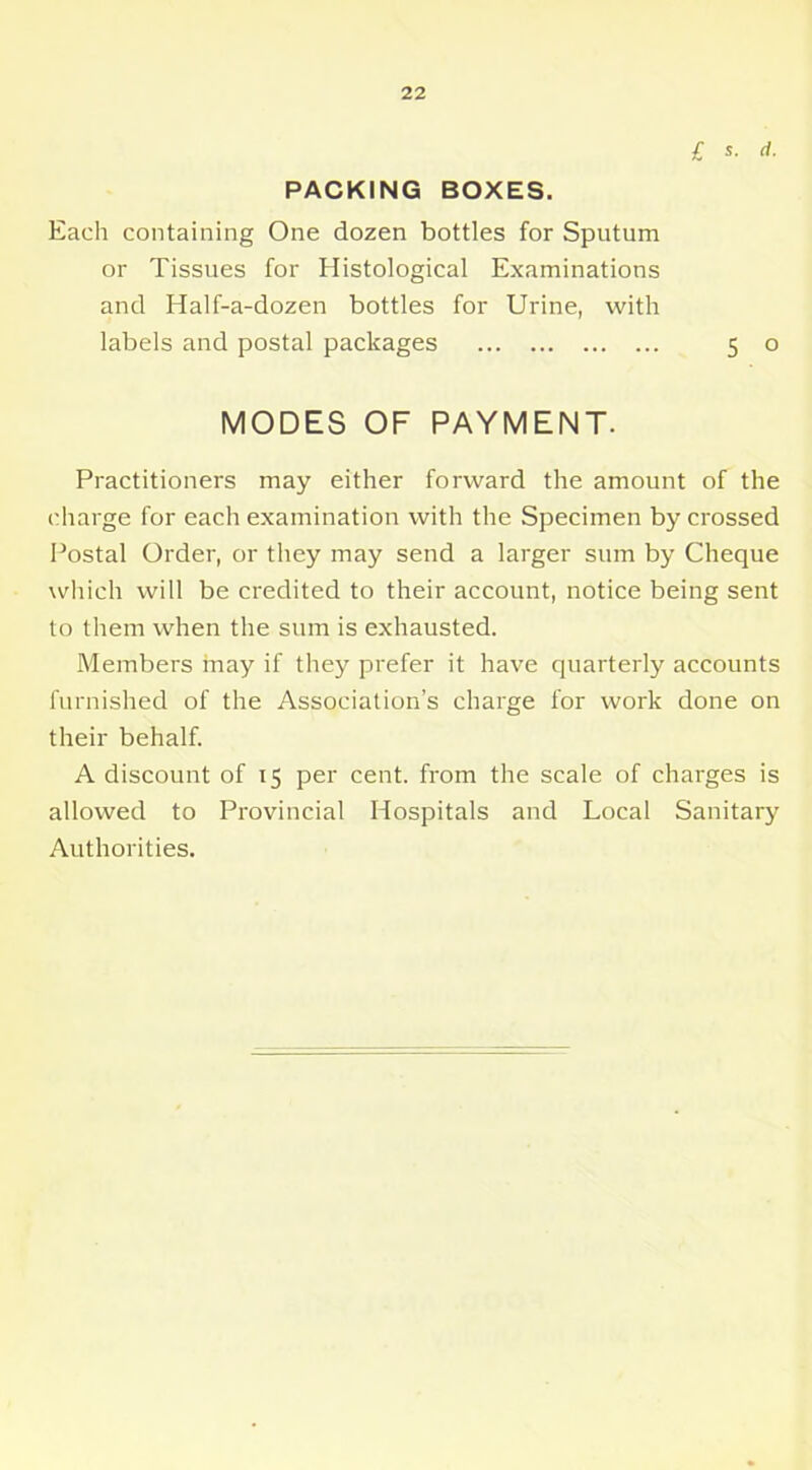 l S. ‘I- PACKING BOXES. Each containing One dozen bottles for Sputum or Tissues for Histological Examinations and Half-a-dozen bottles for Urine, with labels and postal packages 5 o MODES OF PAYMENT. Practitioners may either forward the amount of the charge for each examination with the Specimen by crossed Postal Order, or they may send a larger sum by Cheque which will be credited to their account, notice being sent to them when the sum is exhausted. Members may if they prefer it have quarterly accounts furnished of the Association’s charge for work done on their behalf. A discount of 15 per cent, from the scale of charges is allowed to Provincial Hospitals and Local Sanitary Authorities.