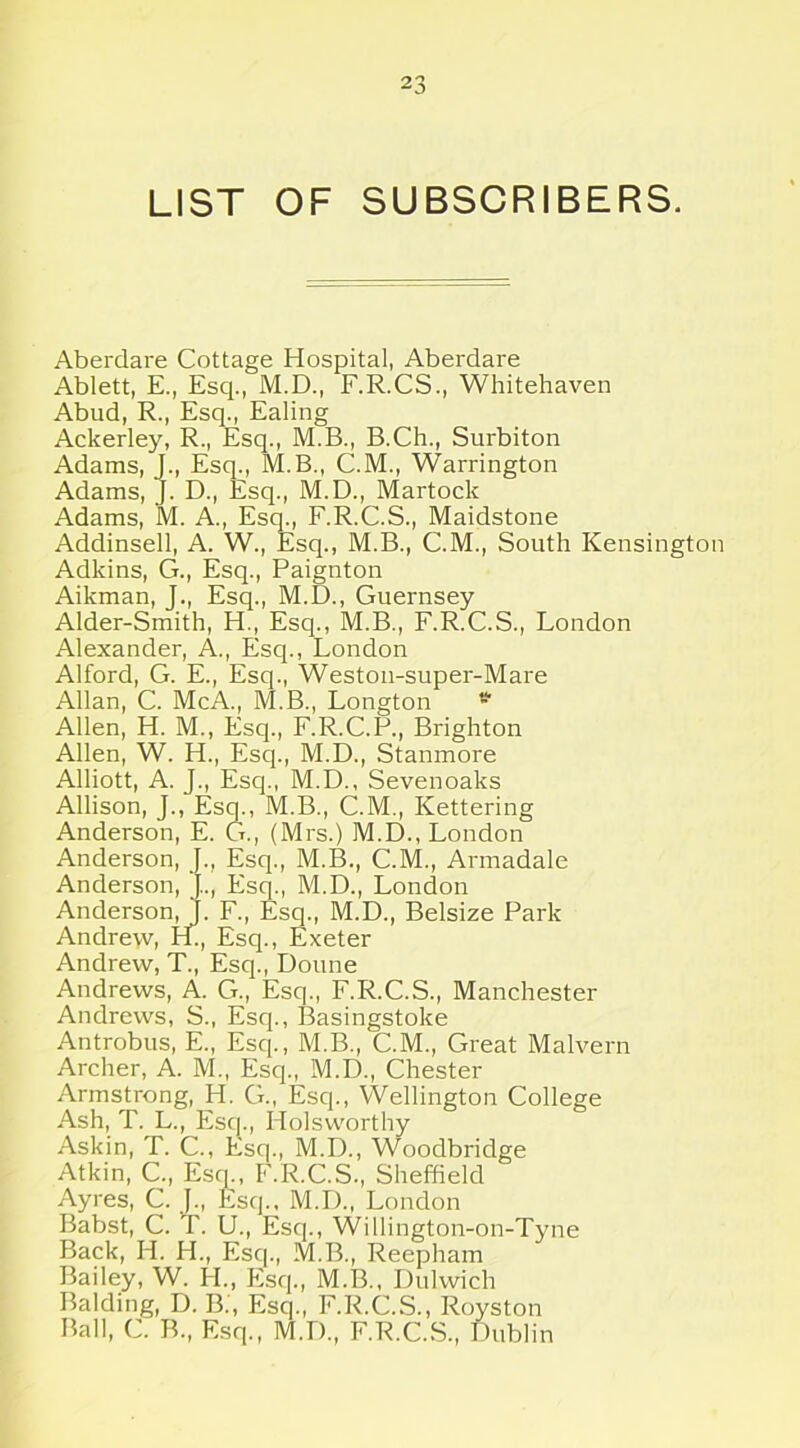 LIST OF SUBSCRIBERS. Aberdare Cottage Hospital, Aberdare Ablett, E., Esq., M.D., F.R.CS., Whitehaven Abud, R., Esq., Ealing Ackerley, R., Esq., M.B., B.Ch., Surbiton Adams, J., Esq., M.B., C.M., Warrington Adams, J. D., Esq., M.D., Martock Adams, M. A., Esq., F.R.C.S., Maidstone Addinsell, A. W., Esq., M.B., C.M., South Kensington Adkins, G., Esq., Paignton Aikman, J., Esq., M.D., Guernsey Alder-Smith, H., Esq., M.B., F.R.C.S., London Alexander, A., Esq., London Alford, G. E., Esq., Weston-super-Mare Allan, C. McA., M.B., Longton * Allen, H. M., Esq., F.R.C.P., Brighton Allen, W. H., Esq., M.D., Stanmore Alliott, A. J., Esq., M.D., Sevenoaks Allison, J., Esq., M.B., C.M., Kettering Anderson, E. G., (Mrs.) M.D., London Anderson, J., Esq., M.B., C.M., Armadale Anderson, Esq., M.D., London Anderson, 1. F., Esq., M.D., Belsize Park Andrew, PL, Esq., Exeter Andrew, T., Esq., Doune Andrews, A. G., Esq., F.R.C.S., Manchester Andrews, S., Esq., I3asingstoke Antrobus, E., Esq., M.B., C.M., Great Malvern Archer, A. M., Escp, M.D., Chester Armstrong, H. G., Esq., Wellington College Ash, T. L., Esq., Holsworthy Askin, T. C., Esq., M.D., Woodbridge Atkin, C„ Esq., F.R.C.S., Sheffield Ayres, C. J., Esq., M.D., London Babst, C. T. U., Esq., Willington-on-Tyne Back, H. H., Esq., M.B., Reepham Bailey, W. H., Esq., M.B., Dulwich Balding, D. B., Esq., F.R.C.S., Royston Ball, C. B., Esq., M.D., F.R.C.S., Dublin