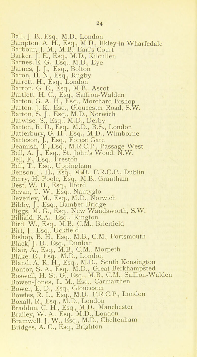 Ball, J. B., Esq., M.D., London B amp ton, A. H., Esq., M.D., Ilkley-in-Wharfedale Barbour, J. M., M.B., Earl’s Court Barker, J. E., Esq., M.D., Kilcullen Barnes, E. G., Esq., M.D., Eye Barnes, J. J., Esq., Bolton Baron, H. N., Esq., Rugby Barrett, H., Esq., London Barron, G. E., Esq., M.B., Ascot Bartlett, H. C., Esq., Saffron-Walden Barton, G. A. H., Esq., Morchard Bishop Barton, J. K., Esq., Gloucester Road, S.W. Barton, S. J., Esq., M D., Norwich Barwise, S., Esq., M.D., Derby Batten, R. D., Esq., M.D., B.S., London Batterbury, G. H., Esq., M.D., Wimborne Batteson, J., Esq., Forest Gate Beamish, T., Esq., M.R.C.P., Passage West Bell, A. J., Esq., St. John’s Wood, N.W. Bell, F., Esq., Preston Bell, T., Esq., Uppingham Benson, J. H., Esq., M-D., F.R.C.P., Dublin Berry, H. Poole, Esq., M.B., Grantham Best, W. H., Esq., Ilford Bevan, T. W., Esq., Nantyglo Beverley, M., Esq., M.D., Norwich Bibby, J., Esq., Bamber Bridge Biggs, M. G., Esq., New Wandsworth, S.W. Billiald. R.A., Esq., Kington Bird, W., Esq., M.B., C.M., Brierfield Birt, J., Esq., Uckfield Bishop, B. IE, Esq., M.B., C.M., Portsmouth Black, J. D., Esq., Dunbar Blair, A., Esq., M.B., C.M., Morpeth Blake, E., Esq., M.D., London Bland, A. R. H., Esq., M.D., South Kensington Bontor, S. A., Esq., M.D., Great Berkhampsted Boswell, H. St. G., Esq., M.B., CM., Saffron-Walden Bowen-Jones, L. M., Esq., Carmarthen Bower, E. D., Esq., Gloucester Bowles, R. L., Esq., M.D., F.R.C.P., London Boxall, R., Esq., M.D., London Braddon, C. H., Esq., M.D., Manchester Brailey, W. A., Esq., M.D., London Bramwell, J. W., Esq., M.D., Cheltenham Bridges, A. C., Esq., Brighton