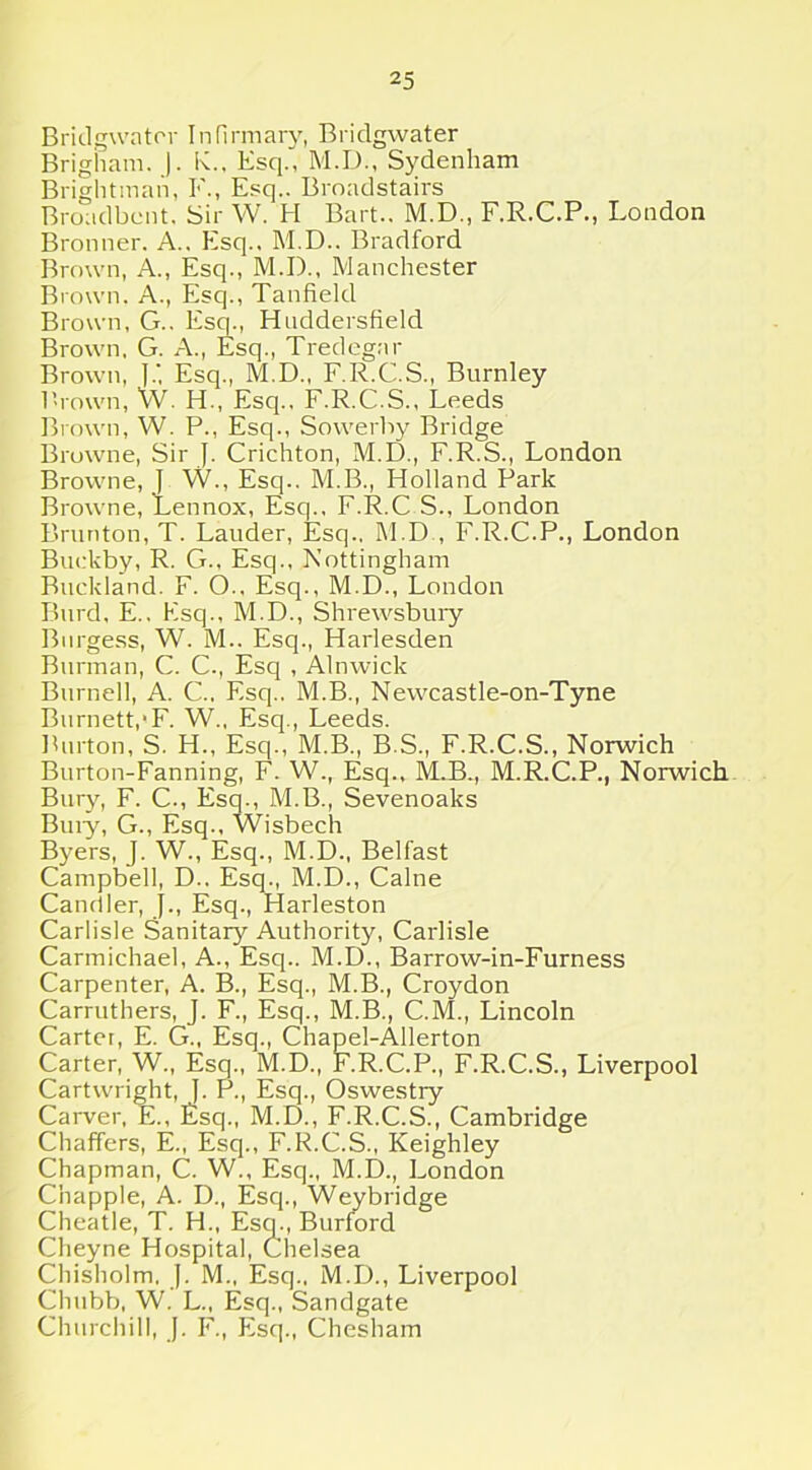 Bridgwater Infirmary, Bridgwater Brigham. J. K., Esq., M.D., Sydenham Brightman, I'., Esq.. Brnadstairs Broadband Sir W. H Bart.. M.D., F.R.C.P., London Bronner. A., Esq., M.D.. Bradford Brown, A., Esq., M.I)., Manchester Brown. A., Esq., Tanfield Brown, G.. Esq., Huddersfield Brown, G. A., Esq., Tredegar Brown, ].', Esq., M.D., F.R.C.S., Burnley Brown, W. H., Esq., F.R.C.S., Leeds Brown, W. P., Esq., Sowerhy Bridge Browne, Sir J. Crichton, M.D., F.R.S., London Browne, J W., Esq.. M.B., Holland Park Browne, Lennox, Esq., F.R.C S., London Brunton, T. Lauder, Esq.. M.D , F.R.C.P., London Buekby, R. G., Esq., Nottingham Buckland. F. O.. Esq., M.D., London Burch E.. Esq., M.D., Shrewsbury Burgess, W. M.. Esq., Harlesden Burman, C. C., Esq , Alnwick Burnell, A. C., Esq.. M.B., Newcastle-on-Tyne Burnett,*F. W., Esq., Leeds. Burton, S. H., Esq., M.B., B.S., F.R.C.S., Norwich Burton-Fanning, F. W., Esq., M.B., M.R.C.P., Norwich Bury, F. C., Esq., M.B., Sevenoaks Buiy, G., Esq., Wisbech Byers, J. W., Esq., M.D., Belfast Campbell, D.. Esq., M.D., Caine Candler, J., Esq., Harleston Carlisle Sanitary Authority, Carlisle Carmichael, A., Esq.. M.D., Barrow-in-Furness Carpenter, A. B., Esq., M.B., Croydon Carruthers, J. F., Esq., M.B., C.M., Lincoln Carter, E. G., Esq., Chapel-Allerton Carter, W., Esq., M.D., F.R.C.P., F.R.C.S., Liverpool Cartwright, J. P., Esq., Oswestry Carver, E., Esq., M.D., F.R.C.S., Cambridge Chaffers, E., Esq., F.R.C.S., Keighley Chapman, C. W., Esq., M.D., London Chappie, A. D., Esq., Weybridge Cheatle, T. H., Esq., Burford Clieyne Hospital, Chelsea Chisholm. J. M., Esq., M.D., Liverpool Chubb, W. L., Esq., Sandgate Churchill, J. F., Esq., Chesham